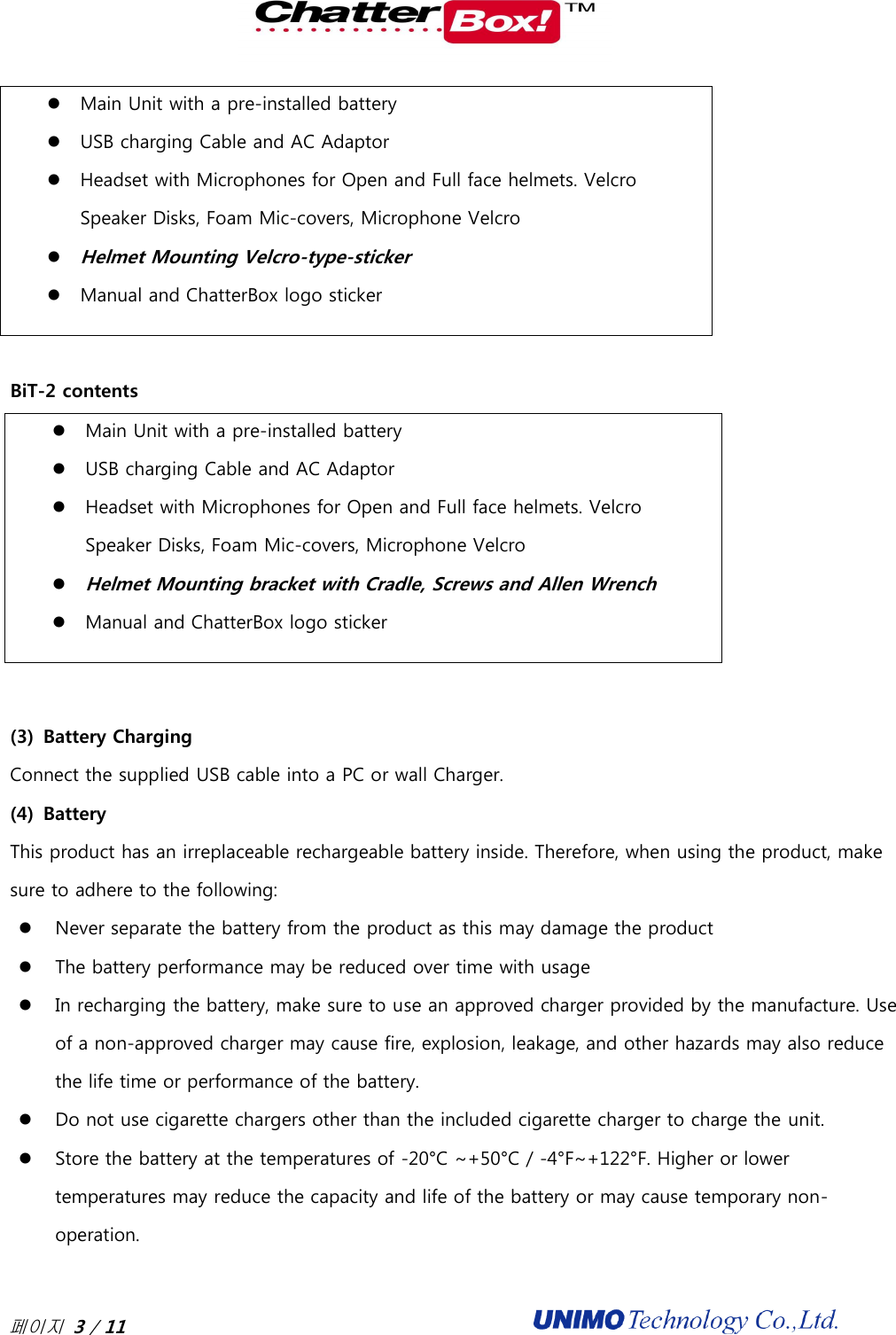  페이지 3 / 11                                               Main Unit with a pre-installed battery  USB charging Cable and AC Adaptor  Headset with Microphones for Open and Full face helmets. Velcro Speaker Disks, Foam Mic-covers, Microphone Velcro  Helmet Mounting Velcro-type-sticker    Manual and ChatterBox logo sticker  BiT-2 contents  Main Unit with a pre-installed battery  USB charging Cable and AC Adaptor  Headset with Microphones for Open and Full face helmets. Velcro Speaker Disks, Foam Mic-covers, Microphone Velcro  Helmet Mounting bracket with Cradle, Screws and Allen Wrench  Manual and ChatterBox logo sticker  (3) Battery Charging   Connect the supplied USB cable into a PC or wall Charger.   (4) Battery This product has an irreplaceable rechargeable battery inside. Therefore, when using the product, make sure to adhere to the following:  Never separate the battery from the product as this may damage the product  The battery performance may be reduced over time with usage  In recharging the battery, make sure to use an approved charger provided by the manufacture. Use of a non-approved charger may cause fire, explosion, leakage, and other hazards may also reduce the life time or performance of the battery.    Do not use cigarette chargers other than the included cigarette charger to charge the unit.    Store the battery at the temperatures of -20°C ~+50°C / -4°F~+122°F. Higher or lower temperatures may reduce the capacity and life of the battery or may cause temporary non-operation.   