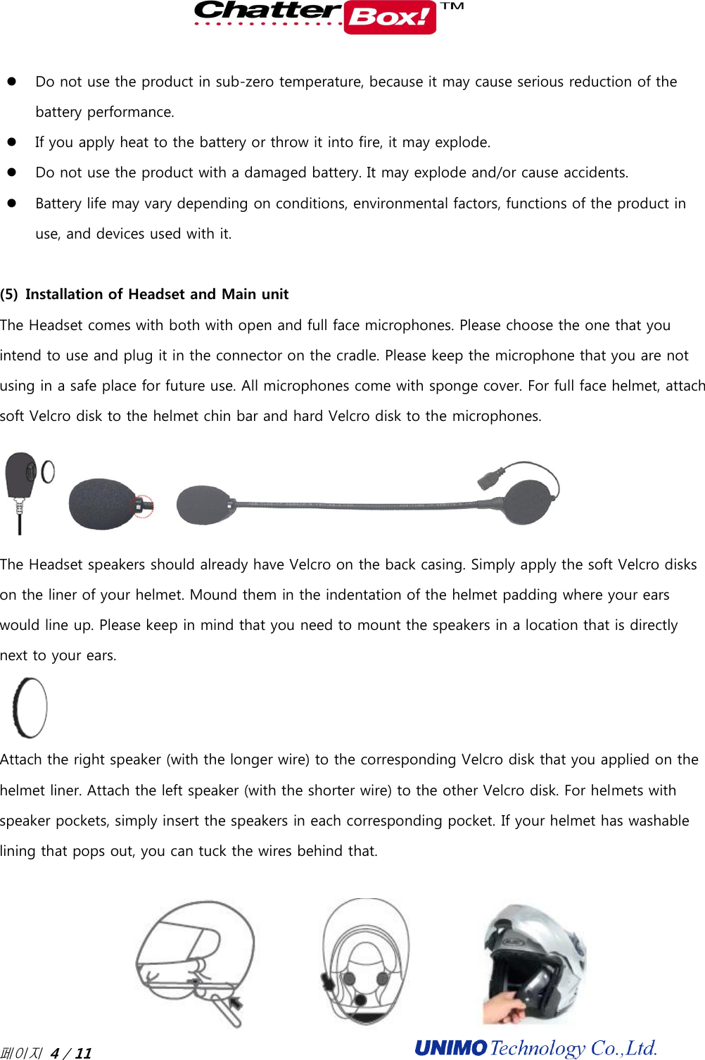 페이지 4 / 11                                               Do not use the product in sub-zero temperature, because it may cause serious reduction of the battery performance.    If you apply heat to the battery or throw it into fire, it may explode.  Do not use the product with a damaged battery. It may explode and/or cause accidents.    Battery life may vary depending on conditions, environmental factors, functions of the product in use, and devices used with it.    (5) Installation of Headset and Main unit The Headset comes with both with open and full face microphones. Please choose the one that you intend to use and plug it in the connector on the cradle. Please keep the microphone that you are not using in a safe place for future use. All microphones come with sponge cover. For full face helmet, attach soft Velcro disk to the helmet chin bar and hard Velcro disk to the microphones.    The Headset speakers should already have Velcro on the back casing. Simply apply the soft Velcro disks on the liner of your helmet. Mound them in the indentation of the helmet padding where your ears would line up. Please keep in mind that you need to mount the speakers in a location that is directly next to your ears.    Attach the right speaker (with the longer wire) to the corresponding Velcro disk that you applied on the helmet liner. Attach the left speaker (with the shorter wire) to the other Velcro disk. For helmets with speaker pockets, simply insert the speakers in each corresponding pocket. If your helmet has washable lining that pops out, you can tuck the wires behind that.     