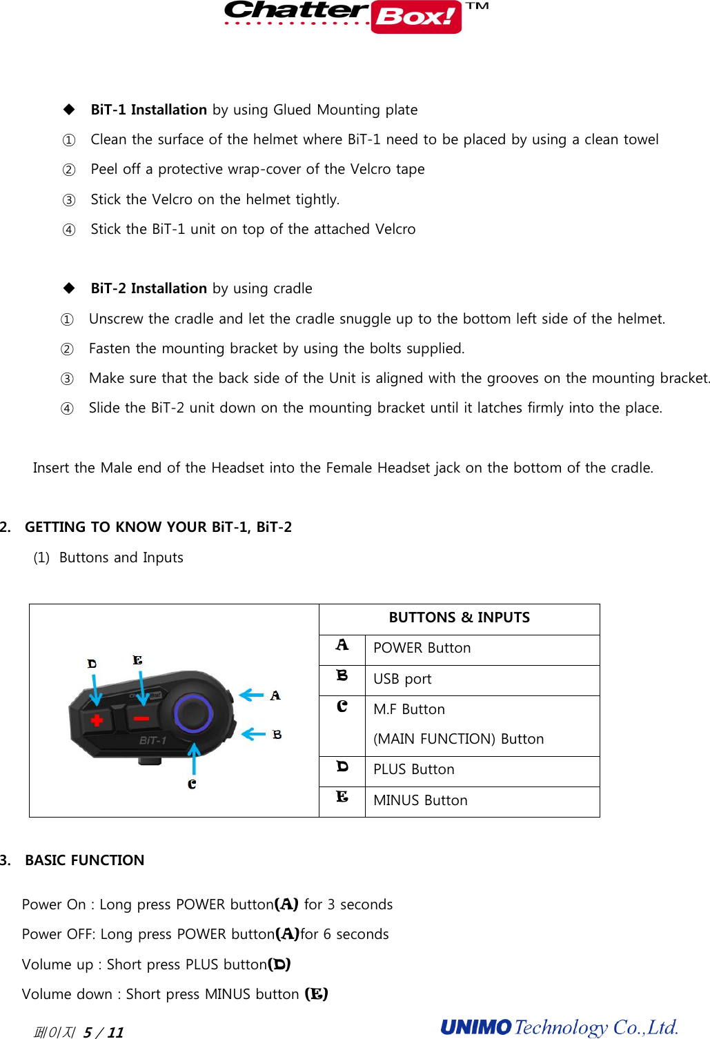  페이지 5 / 11                                                BiT-1 Installation by using Glued Mounting plate ① Clean the surface of the helmet where BiT-1 need to be placed by using a clean towel ② Peel off a protective wrap-cover of the Velcro tape ③ Stick the Velcro on the helmet tightly.   ④ Stick the BiT-1 unit on top of the attached Velcro     BiT-2 Installation by using cradle   ① Unscrew the cradle and let the cradle snuggle up to the bottom left side of the helmet. ② Fasten the mounting bracket by using the bolts supplied.   ③ Make sure that the back side of the Unit is aligned with the grooves on the mounting bracket.   ④ Slide the BiT-2 unit down on the mounting bracket until it latches firmly into the place.      Insert the Male end of the Headset into the Female Headset jack on the bottom of the cradle.  2. GETTING TO KNOW YOUR BiT-1, BiT-2 (1) Buttons and Inputs    BUTTONS &amp; INPUTS A POWER Button B USB port C M.F Button (MAIN FUNCTION) Button D PLUS Button E MINUS Button    3. BASIC FUNCTION Power On : Long press POWER button(A) for 3 seconds Power OFF: Long press POWER button(A)for 6 seconds Volume up : Short press PLUS button(D) Volume down : Short press MINUS button (E) 