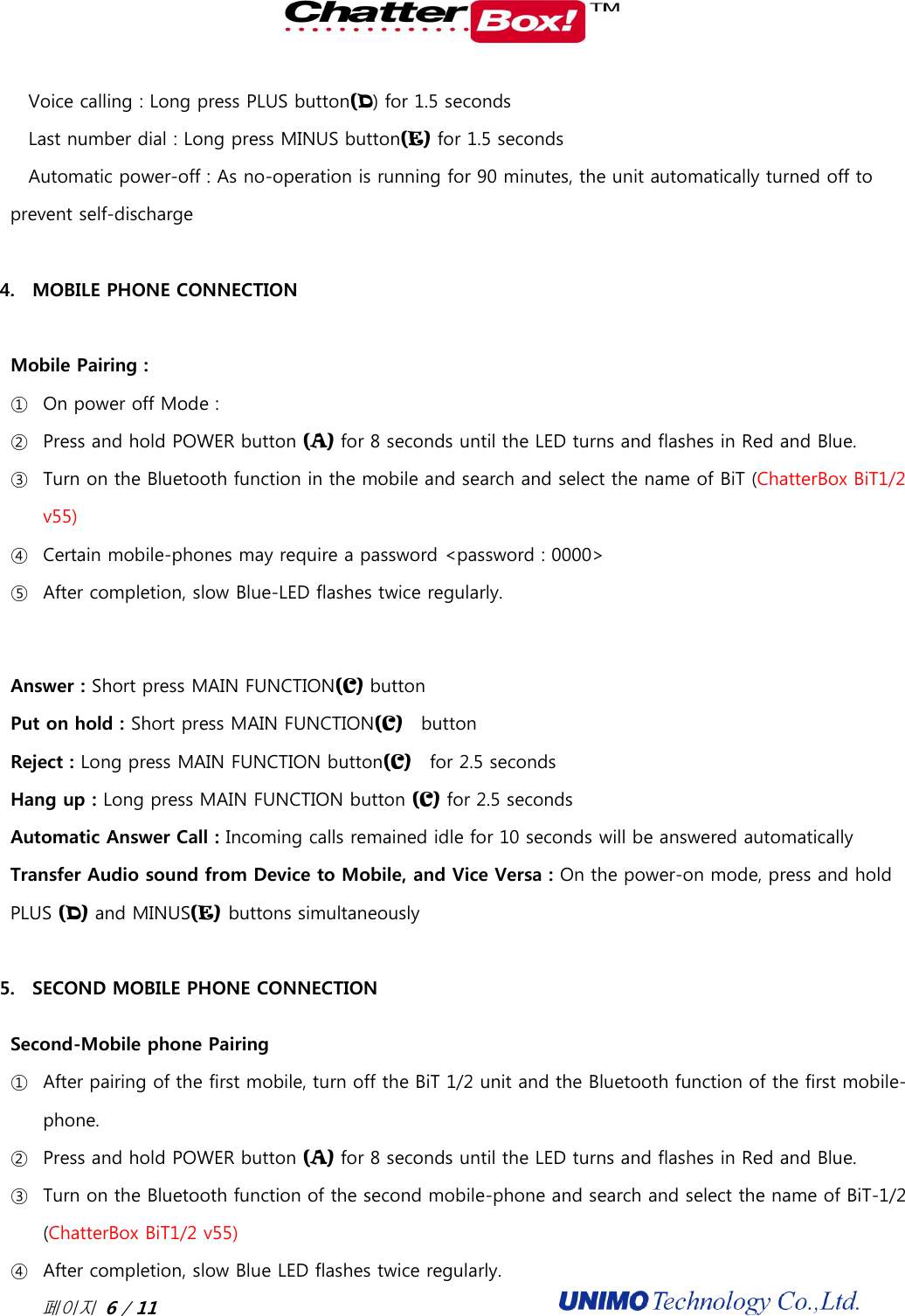  페이지 6 / 11                                              Voice calling : Long press PLUS button(D) for 1.5 seconds Last number dial : Long press MINUS button(E) for 1.5 seconds Automatic power-off : As no-operation is running for 90 minutes, the unit automatically turned off to prevent self-discharge  4. MOBILE PHONE CONNECTION  Mobile Pairing :   ① On power off Mode :   ② Press and hold POWER button (A) for 8 seconds until the LED turns and flashes in Red and Blue.   ③ Turn on the Bluetooth function in the mobile and search and select the name of BiT (ChatterBox BiT1/2 v55) ④ Certain mobile-phones may require a password &lt;password : 0000&gt; ⑤ After completion, slow Blue-LED flashes twice regularly.  Answer : Short press MAIN FUNCTION(C) button Put on hold : Short press MAIN FUNCTION(C)    button Reject : Long press MAIN FUNCTION button(C)    for 2.5 seconds Hang up : Long press MAIN FUNCTION button (C) for 2.5 seconds Automatic Answer Call : Incoming calls remained idle for 10 seconds will be answered automatically Transfer Audio sound from Device to Mobile, and Vice Versa : On the power-on mode, press and hold PLUS (D) and MINUS(E) buttons simultaneously  5. SECOND MOBILE PHONE CONNECTION Second-Mobile phone Pairing ① After pairing of the first mobile, turn off the BiT 1/2 unit and the Bluetooth function of the first mobile-phone.   ② Press and hold POWER button (A) for 8 seconds until the LED turns and flashes in Red and Blue.  ③ Turn on the Bluetooth function of the second mobile-phone and search and select the name of BiT-1/2 (ChatterBox BiT1/2 v55) ④ After completion, slow Blue LED flashes twice regularly. 