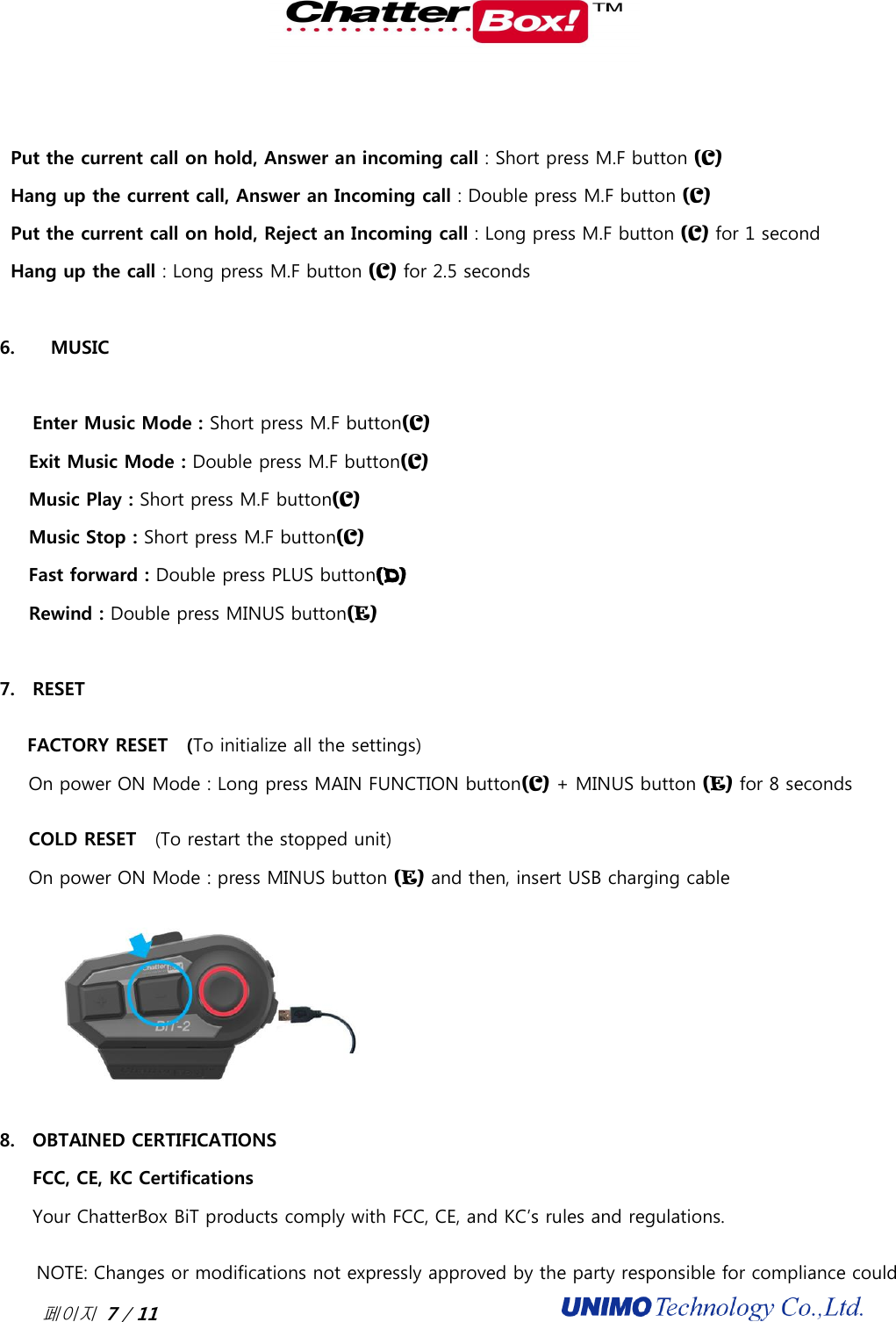  페이지 7 / 11                                               Put the current call on hold, Answer an incoming call : Short press M.F button (C) Hang up the current call, Answer an Incoming call : Double press M.F button (C) Put the current call on hold, Reject an Incoming call : Long press M.F button (C) for 1 second Hang up the call : Long press M.F button (C) for 2.5 seconds  6.     MUSIC  Enter Music Mode : Short press M.F button(C) Exit Music Mode : Double press M.F button(C) Music Play : Short press M.F button(C) Music Stop : Short press M.F button(C) Fast forward : Double press PLUS button(D) Rewind : Double press MINUS button(E)  7. RESET FACTORY RESET    (To initialize all the settings) On power ON Mode : Long press MAIN FUNCTION button(C) + MINUS button (E) for 8 seconds COLD RESET    (To restart the stopped unit) On power ON Mode : press MINUS button (E) and then, insert USB charging cable  8. OBTAINED CERTIFICATIONS FCC, CE, KC Certifications Your ChatterBox BiT products comply with FCC, CE, and KC’s rules and regulations.      NOTE: Changes or modifications not expressly approved by the party responsible for compliance could 