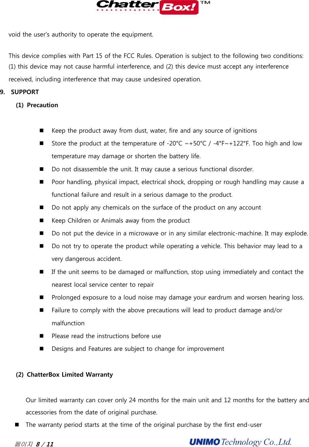  페이지 8 / 11                                              void the user&apos;s authority to operate the equipment.    This device complies with Part 15 of the FCC Rules. Operation is subject to the following two conditions:   (1) this device may not cause harmful interference, and (2) this device must accept any interference received, including interference that may cause undesired operation. 9. SUPPORT   (1) Precaution   Keep the product away from dust, water, fire and any source of ignitions  Store the product at the temperature of -20°C ~+50°C / -4°F~+122°F. Too high and low temperature may damage or shorten the battery life.    Do not disassemble the unit. It may cause a serious functional disorder.    Poor handling, physical impact, electrical shock, dropping or rough handling may cause a functional failure and result in a serious damage to the product.    Do not apply any chemicals on the surface of the product on any account    Keep Children or Animals away from the product  Do not put the device in a microwave or in any similar electronic-machine. It may explode.  Do not try to operate the product while operating a vehicle. This behavior may lead to a very dangerous accident.  If the unit seems to be damaged or malfunction, stop using immediately and contact the nearest local service center to repair  Prolonged exposure to a loud noise may damage your eardrum and worsen hearing loss.  Failure to comply with the above precautions will lead to product damage and/or malfunction  Please read the instructions before use  Designs and Features are subject to change for improvement  (2) ChatterBox Limited Warranty  Our limited warranty can cover only 24 months for the main unit and 12 months for the battery and accessories from the date of original purchase.   The warranty period starts at the time of the original purchase by the first end-user 