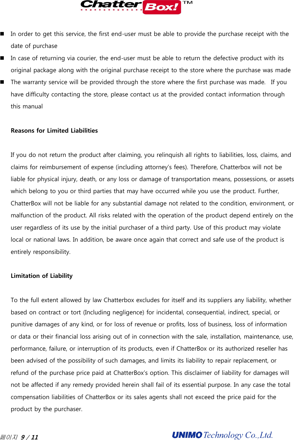  페이지 9 / 11                                               In order to get this service, the first end-user must be able to provide the purchase receipt with the date of purchase  In case of returning via courier, the end-user must be able to return the defective product with its original package along with the original purchase receipt to the store where the purchase was made  The warranty service will be provided through the store where the first purchase was made.   If you have difficulty contacting the store, please contact us at the provided contact information through this manual  Reasons for Limited Liabilities  If you do not return the product after claiming, you relinquish all rights to liabilities, loss, claims, and claims for reimbursement of expense (including attorney’s fees). Therefore, Chatterbox will not be liable for physical injury, death, or any loss or damage of transportation means, possessions, or assets which belong to you or third parties that may have occurred while you use the product. Further, ChatterBox will not be liable for any substantial damage not related to the condition, environment, or malfunction of the product. All risks related with the operation of the product depend entirely on the user regardless of its use by the initial purchaser of a third party. Use of this product may violate local or national laws. In addition, be aware once again that correct and safe use of the product is entirely responsibility.  Limitation of Liability   To the full extent allowed by law Chatterbox excludes for itself and its suppliers any liability, whether based on contract or tort (Including negligence) for incidental, consequential, indirect, special, or punitive damages of any kind, or for loss of revenue or profits, loss of business, loss of information or data or their financial loss arising out of in connection with the sale, installation, maintenance, use, performance, failure, or interruption of its products, even if ChatterBox or its authorized reseller has been advised of the possibility of such damages, and limits its liability to repair replacement, or refund of the purchase price paid at ChatterBox’s option. This disclaimer of liability for damages will not be affected if any remedy provided herein shall fail of its essential purpose. In any case the total compensation liabilities of ChatterBox or its sales agents shall not exceed the price paid for the product by the purchaser.   