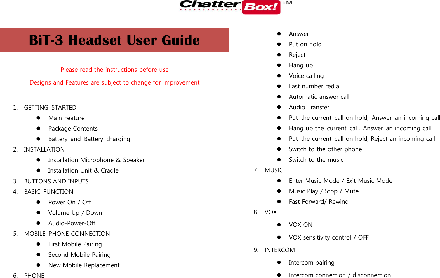   BiT-3 Headset User Guide  Please read the instructions before use Designs and Features are subject to change for improvement  1. GETTING  STARTED  Main Feature  Package Contents  Battery  and  Battery  charging 2. INSTALLATION  Installation Microphone &amp; Speaker  Installation Unit &amp; Cradle 3. BUTTONS AND INPUTS 4. BASIC  FUNCTION  Power On / Off    Volume Up / Down  Audio-Power-Off 5. MOBILE  PHONE CONNECTION  First Mobile Pairing  Second Mobile Pairing  New Mobile Replacement 6. PHONE  Answer  Put on hold  Reject  Hang up  Voice calling  Last number redial  Automatic answer call  Audio Transfer  Put  the current  call on hold,  Answer  an incoming call  Hang up the  current  call,  Answer  an incoming call  Put  the current  call on hold, Reject an incoming call  Switch to the other phone  Switch to the music 7. MUSIC  Enter Music Mode / Exit Music Mode  Music Play / Stop / Mute  Fast Forward/ Rewind 8. VOX  VOX ON  VOX sensitivity control / OFF 9. INTERCOM  Intercom pairing  Intercom connection / disconnection 