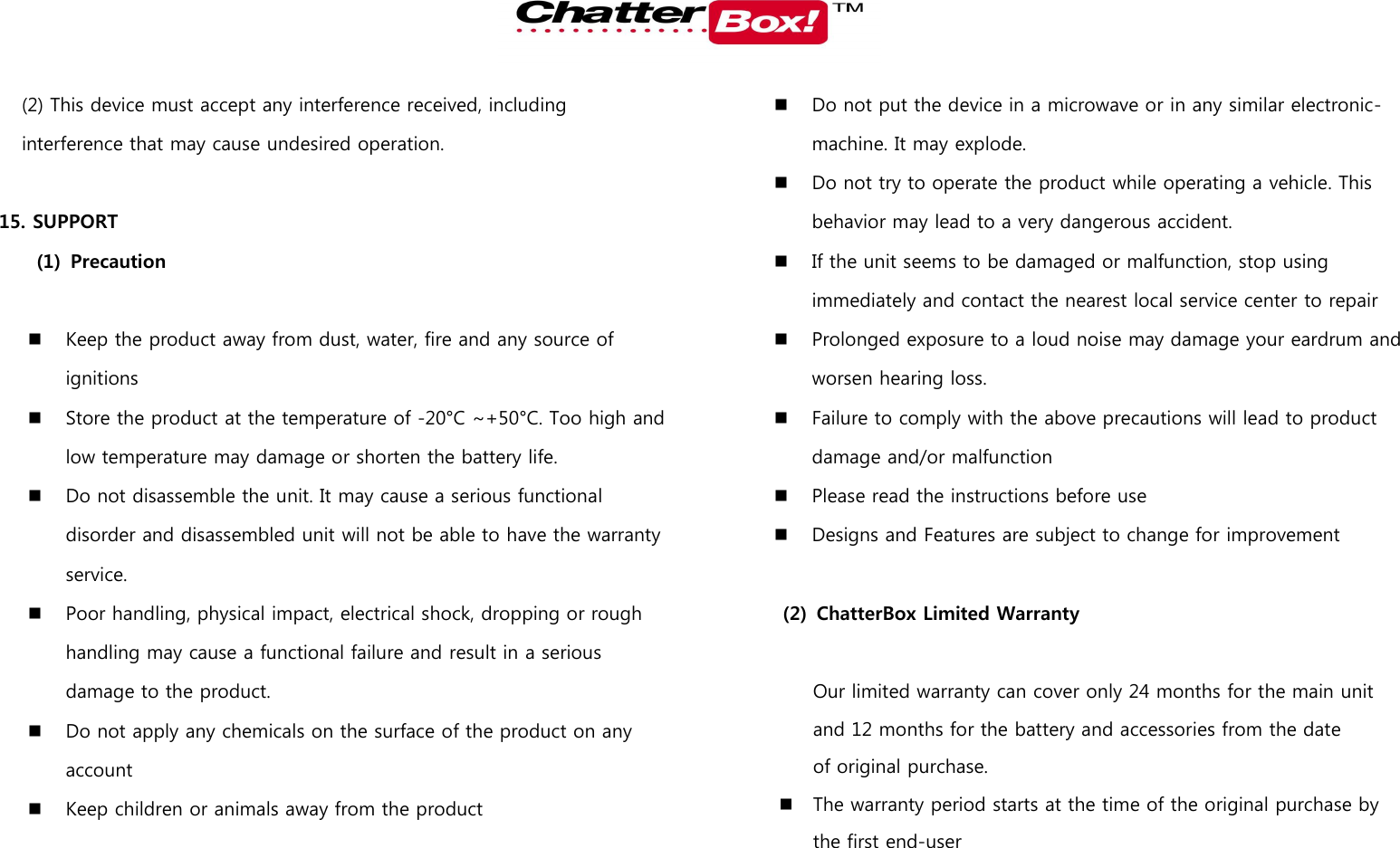   (2) This device must accept any interference received, including interference that may cause undesired operation.  15. SUPPORT   (1) Precaution   Keep the product away from dust, water, fire and any source of ignitions  Store the product at the temperature of -20°C ~+50°C. Too high and low temperature may damage or shorten the battery life.    Do not disassemble the unit. It may cause a serious functional disorder and disassembled unit will not be able to have the warranty service.    Poor handling, physical impact, electrical shock, dropping or rough handling may cause a functional failure and result in a serious damage to the product.    Do not apply any chemicals on the surface of the product on any account    Keep children or animals away from the product  Do not put the device in a microwave or in any similar electronic-machine. It may explode.  Do not try to operate the product while operating a vehicle. This behavior may lead to a very dangerous accident.  If the unit seems to be damaged or malfunction, stop using immediately and contact the nearest local service center to repair  Prolonged exposure to a loud noise may damage your eardrum and worsen hearing loss.  Failure to comply with the above precautions will lead to product damage and/or malfunction  Please read the instructions before use  Designs and Features are subject to change for improvement  (2) ChatterBox Limited Warranty  Our limited warranty can cover only 24 months for the main unit and 12 months for the battery and accessories from the date of original purchase.   The warranty period starts at the time of the original purchase by the first end-user 