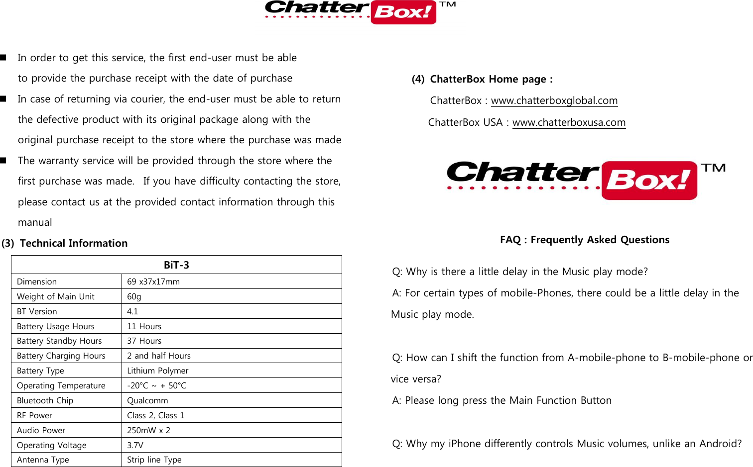    In order to get this service, the first end-user must be able to provide the purchase receipt with the date of purchase  In case of returning via courier, the end-user must be able to return the defective product with its original package along with the original purchase receipt to the store where the purchase was made  The warranty service will be provided through the store where the first purchase was made.   If you have difficulty contacting the store, please contact us at the provided contact information through this manual (3) Technical Information BiT-3 Dimension 69 x37x17mm  Weight of Main Unit 60g   BT Version 4.1 Battery Usage Hours 11 Hours Battery Standby Hours 37 Hours Battery Charging Hours 2 and half Hours Battery Type Lithium Polymer Operating Temperature -20°C ~ + 50°C Bluetooth Chip Qualcomm RF Power Class 2, Class 1 Audio Power 250mW x 2 Operating Voltage 3.7V Antenna Type Strip line Type  (4) ChatterBox Home page :   ChatterBox : www.chatterboxglobal.com ChatterBox USA : www.chatterboxusa.com  FAQ : Frequently Asked Questions Q: Why is there a little delay in the Music play mode? A: For certain types of mobile-Phones, there could be a little delay in the Music play mode.    Q: How can I shift the function from A-mobile-phone to B-mobile-phone or vice versa? A: Please long press the Main Function Button  Q: Why my iPhone differently controls Music volumes, unlike an Android? 