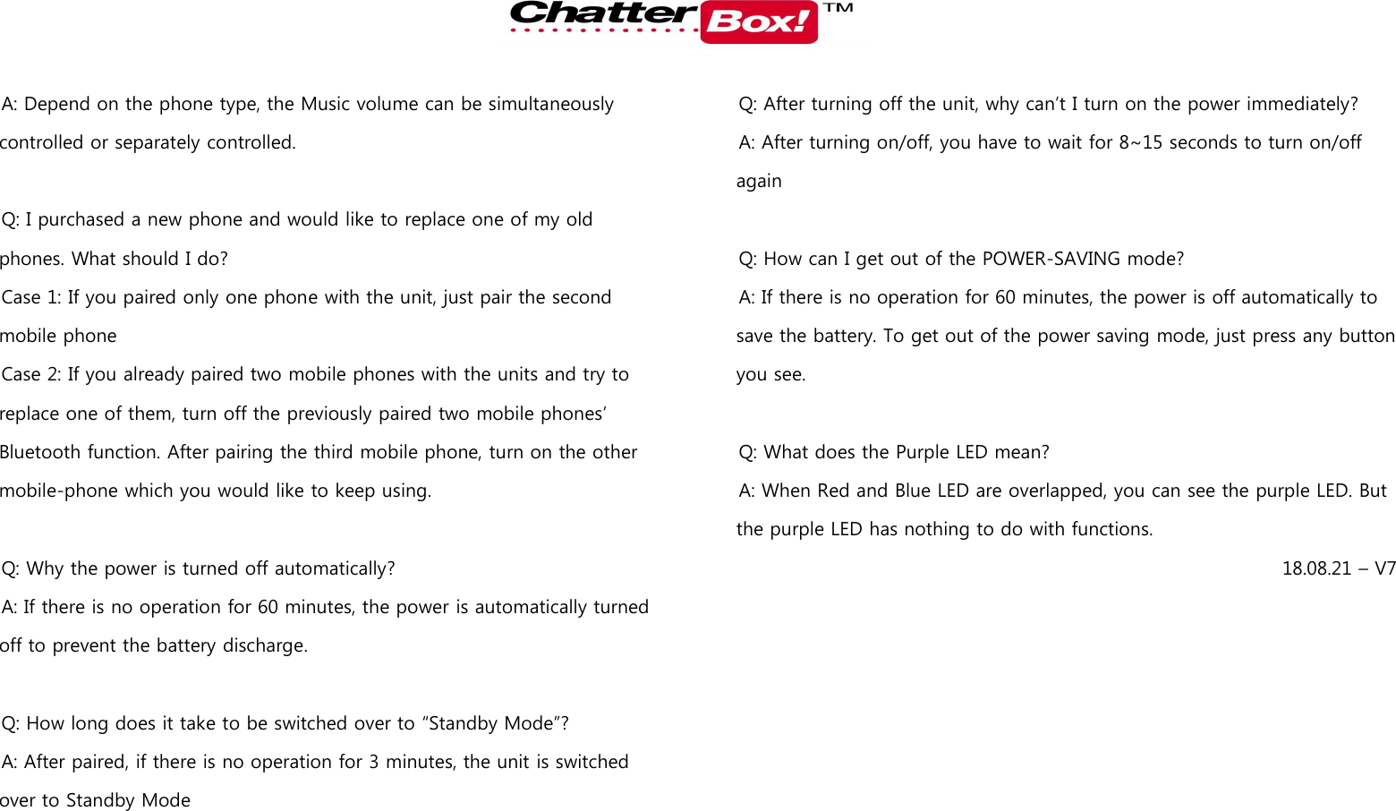   A: Depend on the phone type, the Music volume can be simultaneously controlled or separately controlled.    Q: I purchased a new phone and would like to replace one of my old phones. What should I do?   Case 1: If you paired only one phone with the unit, just pair the second mobile phone Case 2: If you already paired two mobile phones with the units and try to replace one of them, turn off the previously paired two mobile phones’ Bluetooth function. After pairing the third mobile phone, turn on the other mobile-phone which you would like to keep using.    Q: Why the power is turned off automatically? A: If there is no operation for 60 minutes, the power is automatically turned off to prevent the battery discharge.    Q: How long does it take to be switched over to “Standby Mode”? A: After paired, if there is no operation for 3 minutes, the unit is switched over to Standby Mode  Q: After turning off the unit, why can’t I turn on the power immediately? A: After turning on/off, you have to wait for 8~15 seconds to turn on/off again  Q: How can I get out of the POWER-SAVING mode? A: If there is no operation for 60 minutes, the power is off automatically to save the battery. To get out of the power saving mode, just press any button you see.        Q: What does the Purple LED mean? A: When Red and Blue LED are overlapped, you can see the purple LED. But the purple LED has nothing to do with functions.   18.08.21 – V7 