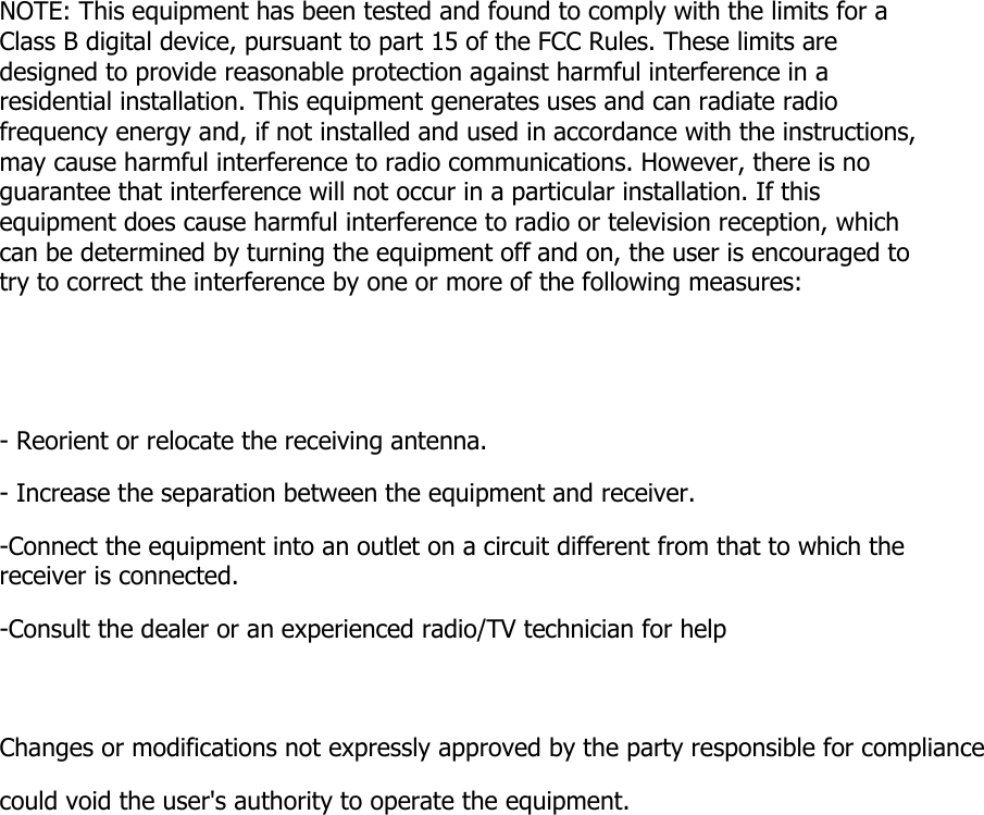 NOTE: This equipment has been tested and found to comply with the limits for a Class B digital device, pursuant to part 15 of the FCC Rules. These limits are designed to provide reasonable protection against harmful interference in a residential installation. This equipment generates uses and can radiate radio frequency energy and, if not installed and used in accordance with the instructions, may cause harmful interference to radio communications. However, there is no guarantee that interference will not occur in a particular installation. If this equipment does cause harmful interference to radio or television reception, which can be determined by turning the equipment off and on, the user is encouraged to try to correct the interference by one or more of the following measures: - Reorient or relocate the receiving antenna. - Increase the separation between the equipment and receiver. -Connect the equipment into an outlet on a circuit different from that to which the receiver is connected. -Consult the dealer or an experienced radio/TV technician for help Changes or modifications not expressly approved by the party responsible for compliance  could void the user&apos;s authority to operate the equipment.   