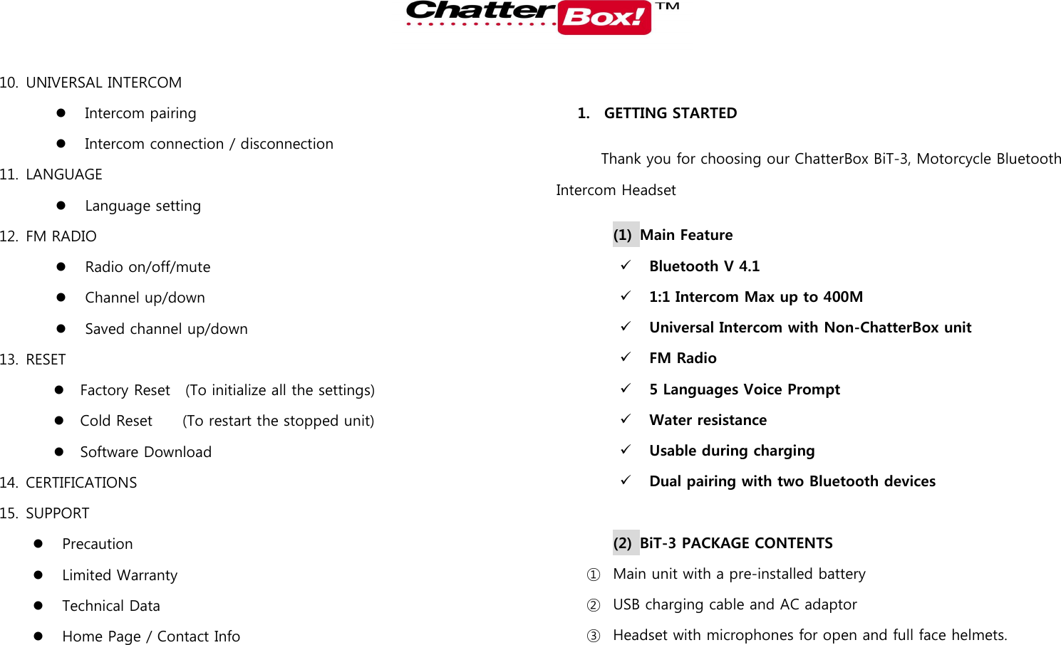   10. UNIVERSAL INTERCOM  Intercom pairing  Intercom connection / disconnection 11. LANGUAGE  Language setting 12. FM RADIO  Radio on/off/mute  Channel up/down  Saved channel up/down 13. RESET  Factory Reset  (To initialize all the settings)  Cold Reset        (To restart the stopped unit)  Software Download 14. CERTIFICATIONS 15. SUPPORT  Precaution  Limited Warranty  Technical Data  Home Page / Contact Info  1. GETTING STARTED Thank you for choosing our ChatterBox BiT-3, Motorcycle Bluetooth Intercom Headset (1) Main Feature      Bluetooth V 4.1  1:1 Intercom Max up to 400M  Universal Intercom with Non-ChatterBox unit  FM Radio  5 Languages Voice Prompt  Water resistance  Usable during charging  Dual pairing with two Bluetooth devices  (2) BiT-3 PACKAGE CONTENTS ① Main unit with a pre-installed battery ② USB charging cable and AC adaptor ③ Headset with microphones for open and full face helmets.   