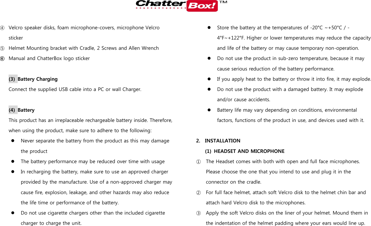   ④ Velcro speaker disks, foam microphone-covers, microphone Velcro sticker ⑤ Helmet Mounting bracket with Cradle, 2 Screws and Allen Wrench ⑥ Manual and ChatterBox logo sticker  (3) Battery Charging   Connect the supplied USB cable into a PC or wall Charger.    (4) Battery This product has an irreplaceable rechargeable battery inside. Therefore, when using the product, make sure to adhere to the following:  Never separate the battery from the product as this may damage the product  The battery performance may be reduced over time with usage  In recharging the battery, make sure to use an approved charger provided by the manufacture. Use of a non-approved charger may cause fire, explosion, leakage, and other hazards may also reduce the life time or performance of the battery.    Do not use cigarette chargers other than the included cigarette charger to charge the unit.    Store the battery at the temperatures of -20°C ~+50°C / -4°F~+122°F. Higher or lower temperatures may reduce the capacity and life of the battery or may cause temporary non-operation.    Do not use the product in sub-zero temperature, because it may cause serious reduction of the battery performance.    If you apply heat to the battery or throw it into fire, it may explode.  Do not use the product with a damaged battery. It may explode and/or cause accidents.    Battery life may vary depending on conditions, environmental factors, functions of the product in use, and devices used with it.    2. INSTALLATION   (1) HEADSET AND MICROPHONE ① The Headset comes with both with open and full face microphones. Please choose the one that you intend to use and plug it in the connector on the cradle.   ② For full face helmet, attach soft Velcro disk to the helmet chin bar and attach hard Velcro disk to the microphones.   ③ Apply the soft Velcro disks on the liner of your helmet. Mound them in the indentation of the helmet padding where your ears would line up. 