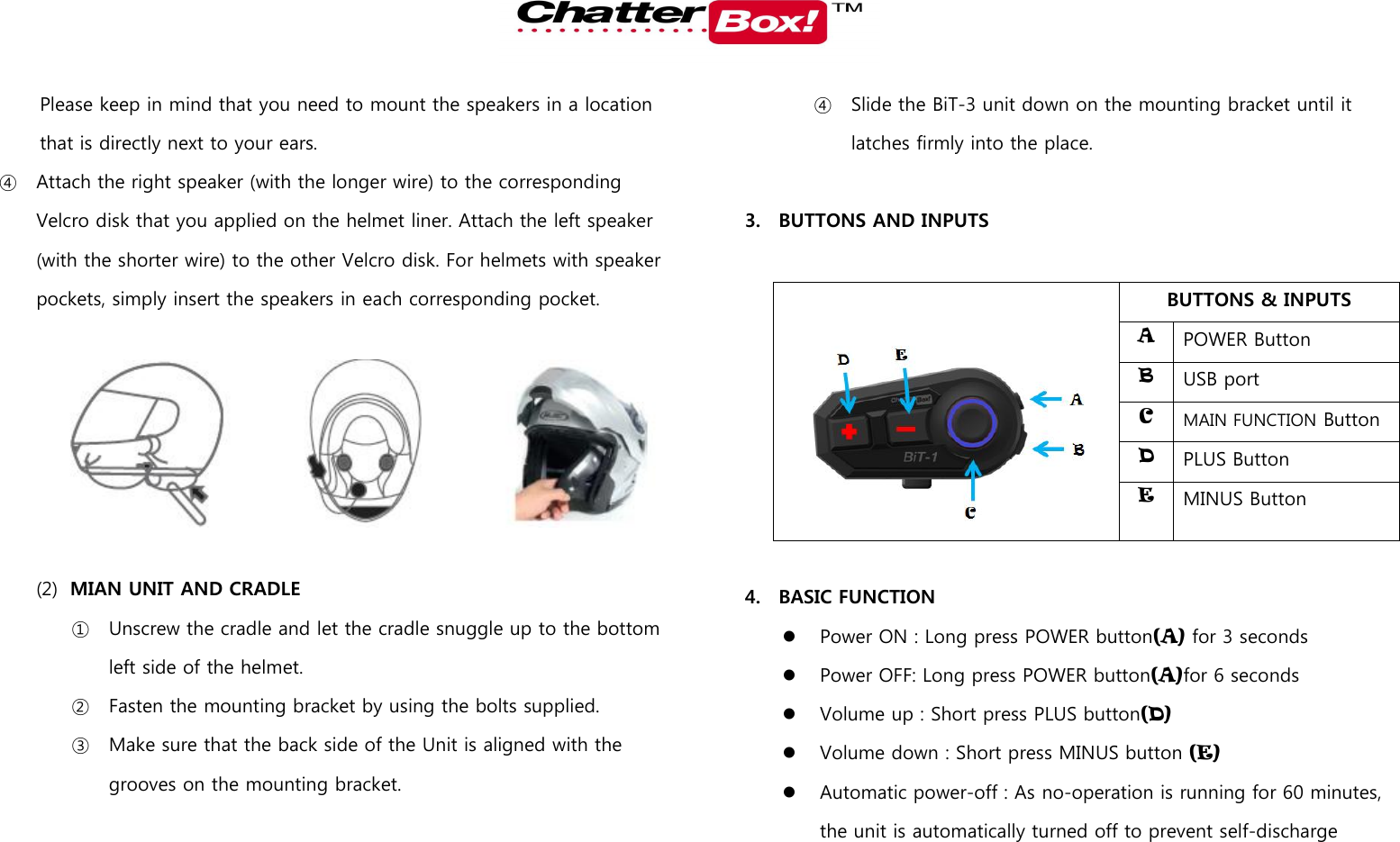   Please keep in mind that you need to mount the speakers in a location that is directly next to your ears.   ④ Attach the right speaker (with the longer wire) to the corresponding Velcro disk that you applied on the helmet liner. Attach the left speaker (with the shorter wire) to the other Velcro disk. For helmets with speaker pockets, simply insert the speakers in each corresponding pocket.      (2) MIAN UNIT AND CRADLE   ① Unscrew the cradle and let the cradle snuggle up to the bottom left side of the helmet. ② Fasten the mounting bracket by using the bolts supplied.   ③ Make sure that the back side of the Unit is aligned with the grooves on the mounting bracket.   ④ Slide the BiT-3 unit down on the mounting bracket until it latches firmly into the place.      3. BUTTONS AND INPUTS    BUTTONS &amp; INPUTS A POWER Button B USB port C MAIN FUNCTION Button   D PLUS Button E MINUS Button    4. BASIC FUNCTION  Power ON : Long press POWER button(A) for 3 seconds  Power OFF: Long press POWER button(A)for 6 seconds  Volume up : Short press PLUS button(D)  Volume down : Short press MINUS button (E)  Automatic power-off : As no-operation is running for 60 minutes, the unit is automatically turned off to prevent self-discharge 