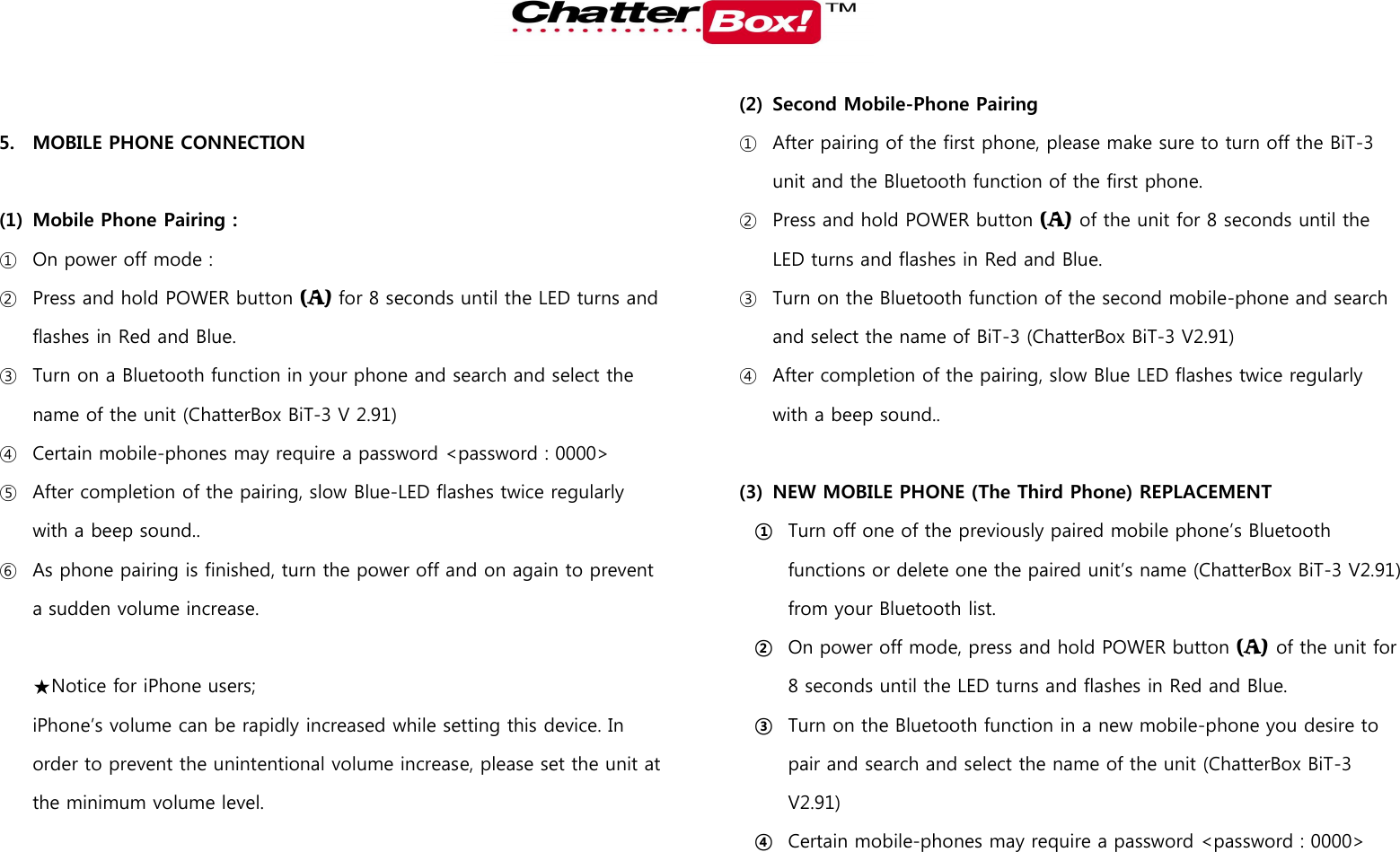    5. MOBILE PHONE CONNECTION  (1) Mobile Phone Pairing :   ① On power off mode :   ② Press and hold POWER button (A) for 8 seconds until the LED turns and flashes in Red and Blue.   ③ Turn on a Bluetooth function in your phone and search and select the name of the unit (ChatterBox BiT-3 V 2.91) ④ Certain mobile-phones may require a password &lt;password : 0000&gt; ⑤ After completion of the pairing, slow Blue-LED flashes twice regularly with a beep sound.. ⑥ As phone pairing is finished, turn the power off and on again to prevent a sudden volume increase.  ★Notice for iPhone users; iPhone’s volume can be rapidly increased while setting this device. In order to prevent the unintentional volume increase, please set the unit at the minimum volume level.    (2) Second Mobile-Phone Pairing ① After pairing of the first phone, please make sure to turn off the BiT-3 unit and the Bluetooth function of the first phone.   ② Press and hold POWER button (A) of the unit for 8 seconds until the LED turns and flashes in Red and Blue.  ③ Turn on the Bluetooth function of the second mobile-phone and search and select the name of BiT-3 (ChatterBox BiT-3 V2.91) ④ After completion of the pairing, slow Blue LED flashes twice regularly with a beep sound..  (3) NEW MOBILE PHONE (The Third Phone) REPLACEMENT ① Turn off one of the previously paired mobile phone’s Bluetooth functions or delete one the paired unit’s name (ChatterBox BiT-3 V2.91) from your Bluetooth list.   ② On power off mode, press and hold POWER button (A) of the unit for 8 seconds until the LED turns and flashes in Red and Blue.   ③ Turn on the Bluetooth function in a new mobile-phone you desire to pair and search and select the name of the unit (ChatterBox BiT-3 V2.91) ④ Certain mobile-phones may require a password &lt;password : 0000&gt; 