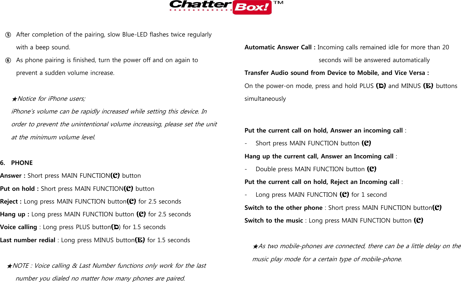   ⑤ After completion of the pairing, slow Blue-LED flashes twice regularly with a beep sound. ⑥ As phone pairing is finished, turn the power off and on again to prevent a sudden volume increase.  ★Notice for iPhone users; iPhone’s volume can be rapidly increased while setting this device. In order to prevent the unintentional volume increasing, please set the unit at the minimum volume level.    6. PHONE Answer : Short press MAIN FUNCTION(C) button Put on hold : Short press MAIN FUNCTION(C) button Reject : Long press MAIN FUNCTION button(C) for 2.5 seconds Hang up : Long press MAIN FUNCTION button (C) for 2.5 seconds Voice calling : Long press PLUS button(D) for 1.5 seconds Last number redial : Long press MINUS button(E) for 1.5 seconds  ★NOTE : Voice calling &amp; Last Number functions only work for the last   number you dialed no matter how many phones are paired.        Automatic Answer Call : Incoming calls remained idle for more than 20 seconds will be answered automatically Transfer Audio sound from Device to Mobile, and Vice Versa :   On the power-on mode, press and hold PLUS (D) and MINUS (E) buttons simultaneously  Put the current call on hold, Answer an incoming call :   - Short press MAIN FUNCTION button (C) Hang up the current call, Answer an Incoming call :   - Double press MAIN FUNCTION button (C) Put the current call on hold, Reject an Incoming call :   - Long press MAIN FUNCTION (C) for 1 second Switch to the other phone : Short press MAIN FUNCTION button(C) Switch to the music : Long press MAIN FUNCTION button (C)  ★As two mobile-phones are connected, there can be a little delay on the music play mode for a certain type of mobile-phone.   