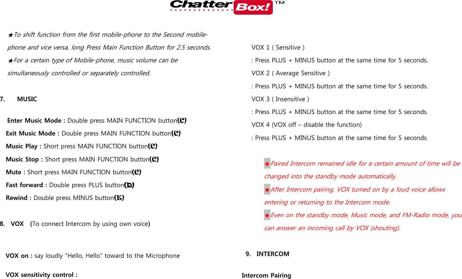   ★To shift function from the first mobile-phone to the Second mobile-phone and vice versa, long Press Main Function Button for 2.5 seconds.   ★For a certain type of Mobile-phone, music volume can be simultaneously controlled or separately controlled.    7.     MUSIC  Enter Music Mode : Double press MAIN FUNCTION button(C) Exit Music Mode : Double press MAIN FUNCTION button(C) Music Play : Short press MAIN FUNCTION button(C) Music Stop : Short press MAIN FUNCTION button(C) Mute : Short press MAIN FUNCTION button(C) Fast forward : Double press PLUS button(D) Rewind : Double press MINUS button(E)  8. VOX    (To connect Intercom by using own voice)  VOX on : say loudly “Hello, Hello” toward to the Microphone VOX sensitivity control :    VOX 1 ( Sensitive ) : Press PLUS + MINUS button at the same time for 5 seconds. VOX 2 ( Average Sensitive )   : Press PLUS + MINUS button at the same time for 5 seconds. VOX 3 ( Insensitive )   : Press PLUS + MINUS button at the same time for 5 seconds. VOX 4 (VOX off – disable the function)   : Press PLUS + MINUS button at the same time for 5 seconds.   ★Paired Intercom remained idle for a certain amount of time will be changed into the standby mode automatically.   ★After Intercom pairing, VOX turned on by a loud voice allows entering or returning to the Intercom mode.     ★Even on the standby mode, Music mode, and FM-Radio mode, you can answer an incoming call by VOX (shouting).    9. INTERCOM  Intercom Pairing   