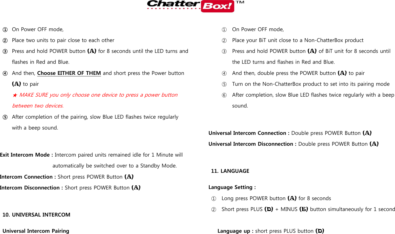   ① On Power OFF mode,   ② Place two units to pair close to each other ③ Press and hold POWER button (A) for 8 seconds until the LED turns and flashes in Red and Blue.  ④ And then, Choose EITHER OF THEM and short press the Power button (A) to pair ★ MAKE SURE you only choose one device to press a power button between two devices.   ⑤ After completion of the pairing, slow Blue LED flashes twice regularly with a beep sound.  Exit Intercom Mode : Intercom paired units remained idle for 1 Minute will automatically be switched over to a Standby Mode. Intercom Connection : Short press POWER Button (A) Intercom Disconnection : Short press POWER Button (A)  10. UNIVERSAL INTERCOM Universal Intercom Pairing ① On Power OFF mode,   ② Place your BiT unit close to a Non-ChatterBox product ③ Press and hold POWER button (A) of BiT unit for 8 seconds until the LED turns and flashes in Red and Blue.   ④ And then, double press the POWER button (A) to pair ⑤ Turn on the Non-ChatterBox product to set into its pairing mode ⑥ After completion, slow Blue LED flashes twice regularly with a beep sound.  Universal Intercom Connection : Double press POWER Button (A) Universal Intercom Disconnection : Double press POWER Button (A)  11. LANGUAGE   Language Setting :   ① Long press POWER button (A) for 8 seconds ② Short press PLUS (D) + MINUS (E) button simultaneously for 1 second  Language up : short press PLUS button (D) 
