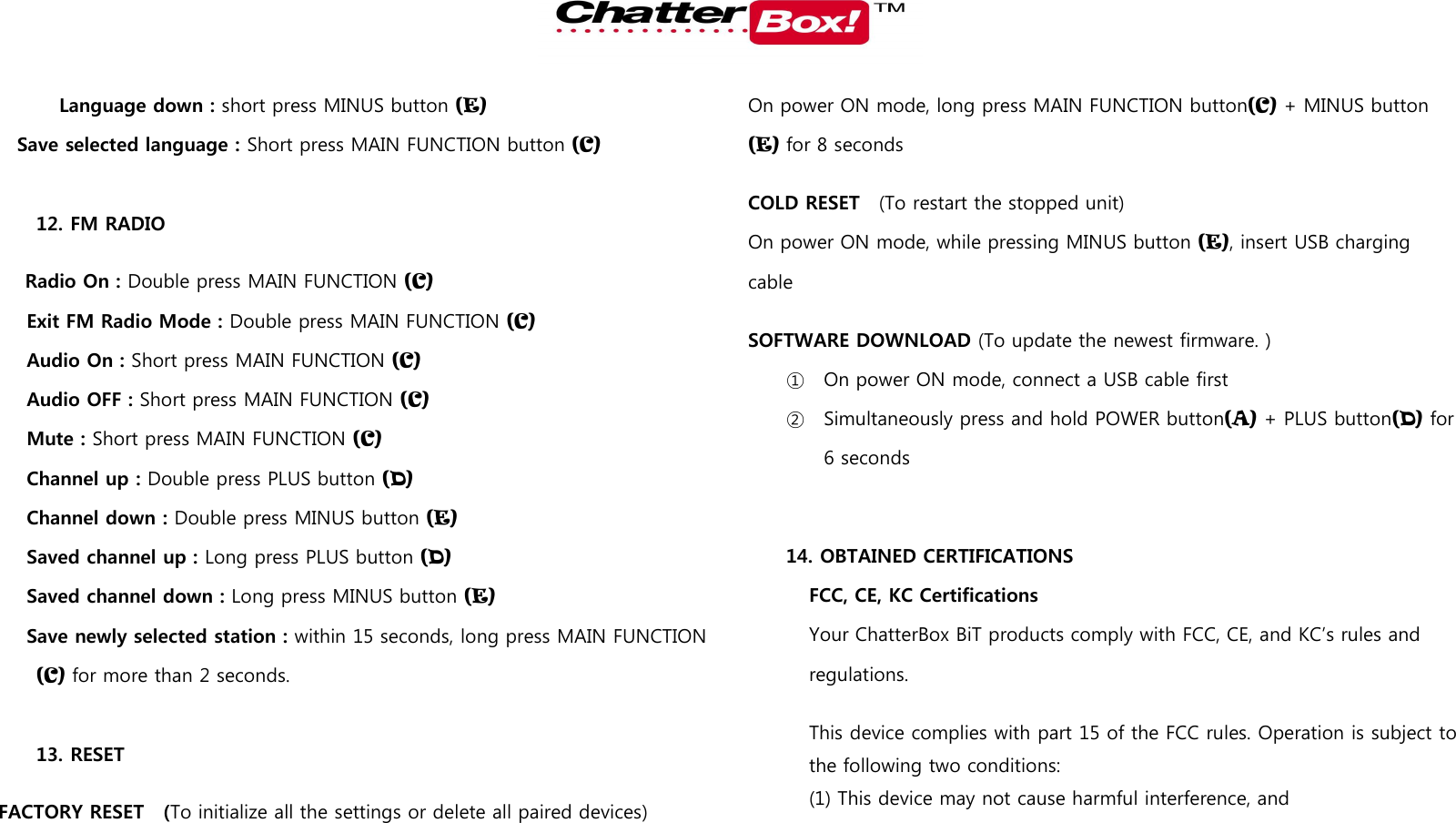   Language down : short press MINUS button (E) Save selected language : Short press MAIN FUNCTION button (C)  12. FM RADIO   Radio On : Double press MAIN FUNCTION (C) Exit FM Radio Mode : Double press MAIN FUNCTION (C) Audio On : Short press MAIN FUNCTION (C) Audio OFF : Short press MAIN FUNCTION (C) Mute : Short press MAIN FUNCTION (C) Channel up : Double press PLUS button (D) Channel down : Double press MINUS button (E) Saved channel up : Long press PLUS button (D) Saved channel down : Long press MINUS button (E) Save newly selected station : within 15 seconds, long press MAIN FUNCTION (C) for more than 2 seconds.  13. RESET FACTORY RESET    (To initialize all the settings or delete all paired devices) On power ON mode, long press MAIN FUNCTION button(C) + MINUS button (E) for 8 seconds COLD RESET    (To restart the stopped unit) On power ON mode, while pressing MINUS button (E), insert USB charging cable SOFTWARE DOWNLOAD (To update the newest firmware. ) ① On power ON mode, connect a USB cable first ② Simultaneously press and hold POWER button(A) + PLUS button(D) for 6 seconds    14. OBTAINED CERTIFICATIONS FCC, CE, KC Certifications Your ChatterBox BiT products comply with FCC, CE, and KC’s rules and regulations.     This device complies with part 15 of the FCC rules. Operation is subject to the following two conditions:   (1) This device may not cause harmful interference, and   