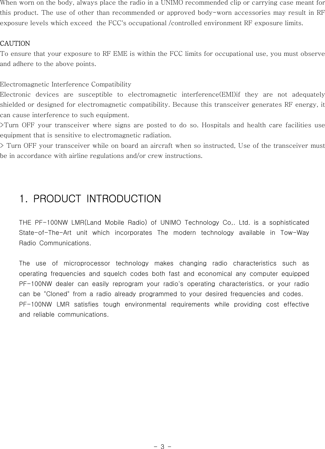-3-When worn on the body, always place the radio in a UNIMO recommended clip or carrying case meant forthis product. The use of other than recommended or approved body-worn accessories may result in RFexposure levels which exceed the FCC&apos;s occupational /controlled environment RF exposure limits.CAUTIONTo ensure that your exposure to RF EME is within the FCC limits for occupationaluse,youmustobserveand adhere to the above points.Electromagnetic Interference CompatibilityElectronic devices are susceptible to electromagnetic interference(EMI)if they are not adequatelyshielded or designed for electromagnetic compatibility. Because this transceiver generates RF energy, itcan cause interference to such equipment.&gt;Turn OFF your transceiver where signs are posted to do so. Hospitals and health care facilities useequipment that is sensitive to electromagnetic radiation.&gt; Turn OFF your transceiver while on board an aircraft when so instructed, Use of the transceiver mustbe in accordance with airline regulations and/or crew instructions.1. PRODUCT INTRODUCTIONTHE PF-100NW LMR(Land Mobile Radio) of UNIMO Technology Co,. Ltd. is a sophisticatedState-of-The-Art unit which incorporates The modern technology available in Tow-WayRadio Communications.The use of microprocessor technology makes changing radio characteristics such asoperating frequencies and squelch codes both fast and economical any computer equippedPF-100NW dealer can easily reprogram your radio&apos;s operating characteristics, or your radiocan be &quot;Cloned&quot; from a radio already programmed to your desired frequencies and codes.PF-100NW LMR satisfies tough environmental requirements while providing cost effectiveand reliable communications.