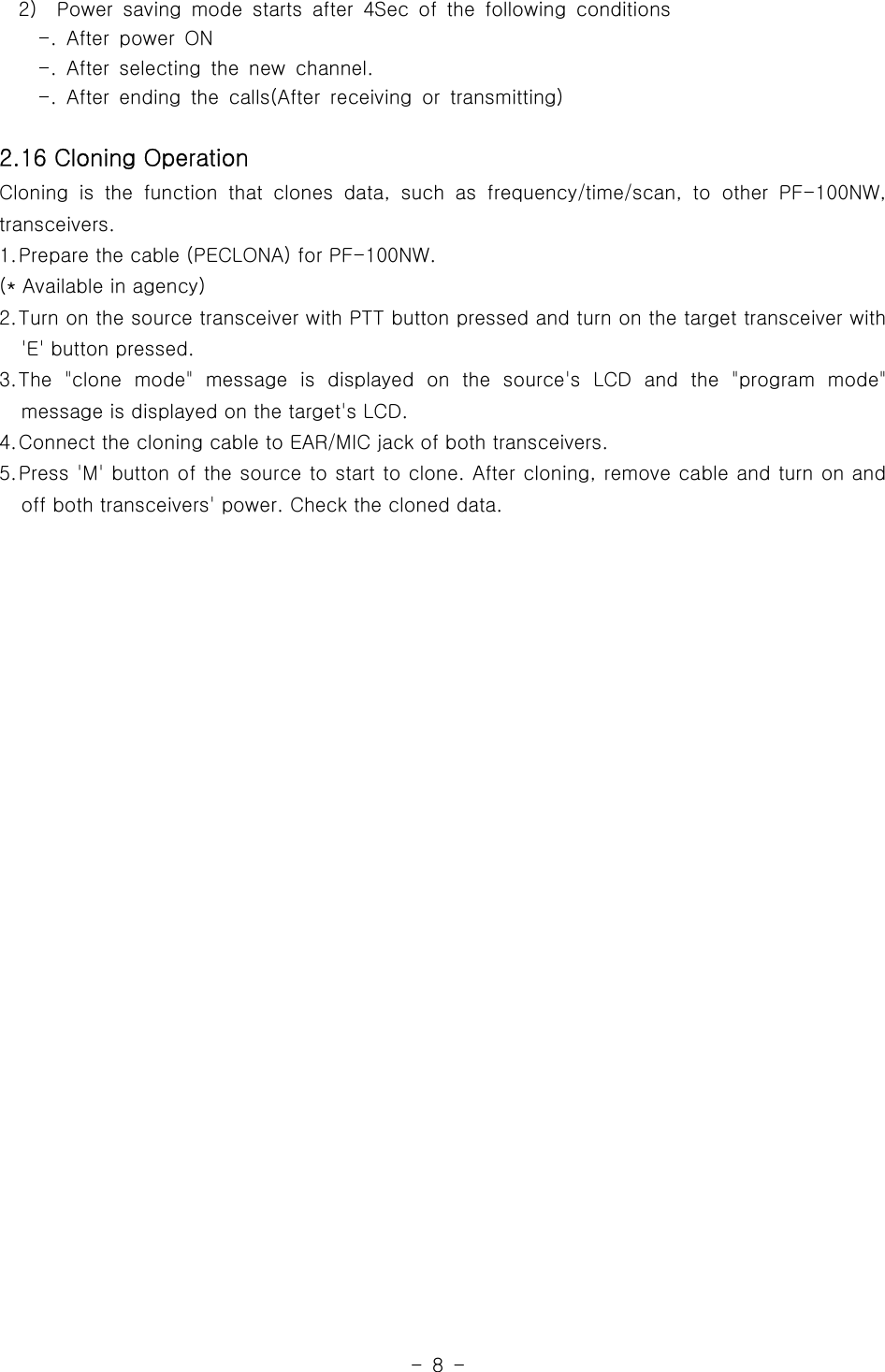 -8-2) Power saving mode starts after 4Sec of the following conditions-. After power ON-. After selecting the new channel.-. After ending the calls(After receiving or transmitting)2.16 Cloning OperationCloning is the function that clones data,suchasfrequency/time/scan,toother PF-100NW,transceivers.1.Prepare the cable (PECLONA) for PF-100NW.(* Available in agency)2.Turn on the source transceiver with PTT button pressed and turn on the target transceiver with&apos;E&apos; button pressed.3.The &quot;clone mode&quot; message is displayed on the source&apos;s LCD and the &quot;program mode&quot;message is displayed on the target&apos;s LCD.4.Connect the cloning cable to EAR/MIC jack of both transceivers.5.Press &apos;M&apos; button of the source to start to clone. After cloning, remove cable and turn on andoff both transceivers&apos; power. Check the cloned data.