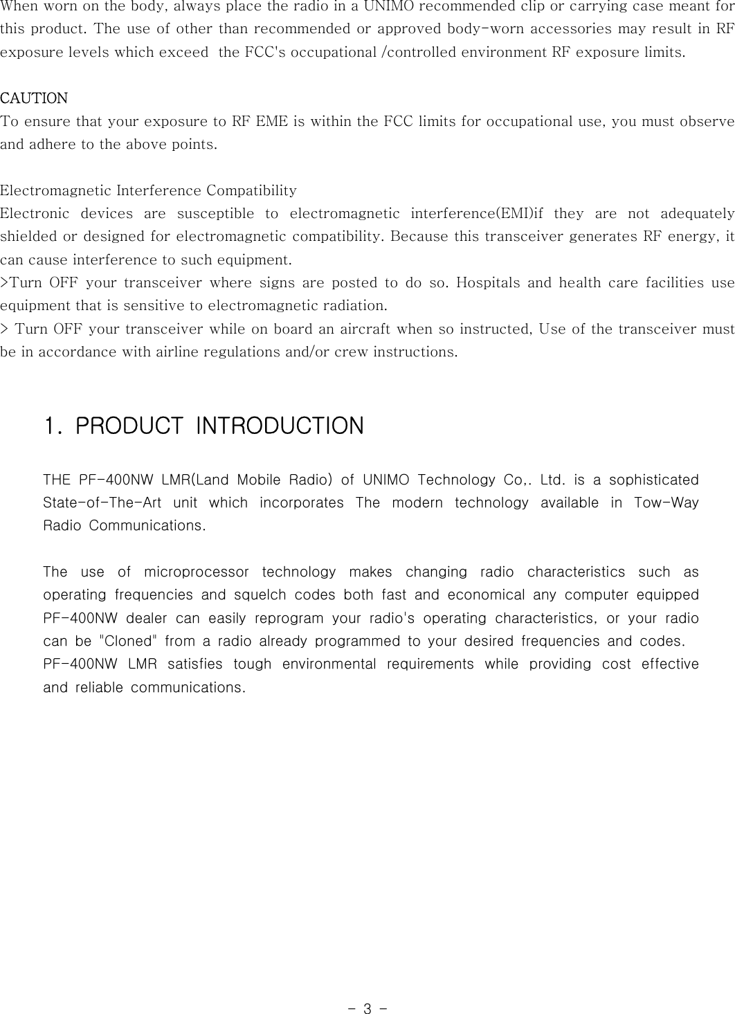 -3-When worn on the body, always place the radio in a UNIMO recommended clip or carrying case meant forthis product. The use of other than recommended or approved body-worn accessories may result in RFexposure levels which exceed the FCC&apos;s occupational /controlled environment RF exposure limits.CAUTIONTo ensure that your exposure to RF EME is within the FCC limits for occupationaluse,youmustobserveand adhere to the above points.Electromagnetic Interference CompatibilityElectronic devices are susceptible to electromagnetic interference(EMI)if they are not adequatelyshielded or designed for electromagnetic compatibility. Because this transceiver generates RF energy, itcan cause interference to such equipment.&gt;Turn OFF your transceiver where signs are posted to do so. Hospitals and health care facilities useequipment that is sensitive to electromagnetic radiation.&gt; Turn OFF your transceiver while on board an aircraft when so instructed, Use of the transceiver mustbe in accordance with airline regulations and/or crew instructions.1. PRODUCT INTRODUCTIONTHE PF-400NW LMR(Land Mobile Radio) of UNIMO Technology Co,. Ltd. is a sophisticatedState-of-The-Art unit which incorporates The modern technology available in Tow-WayRadio Communications.The use of microprocessor technology makes changing radio characteristics such asoperating frequencies and squelch codes both fast and economical any computer equippedPF-400NW dealer can easily reprogram your radio&apos;s operating characteristics, or your radiocan be &quot;Cloned&quot; from a radio already programmed to your desired frequencies and codes.PF-400NW LMR satisfies tough environmental requirements while providing cost effectiveand reliable communications.