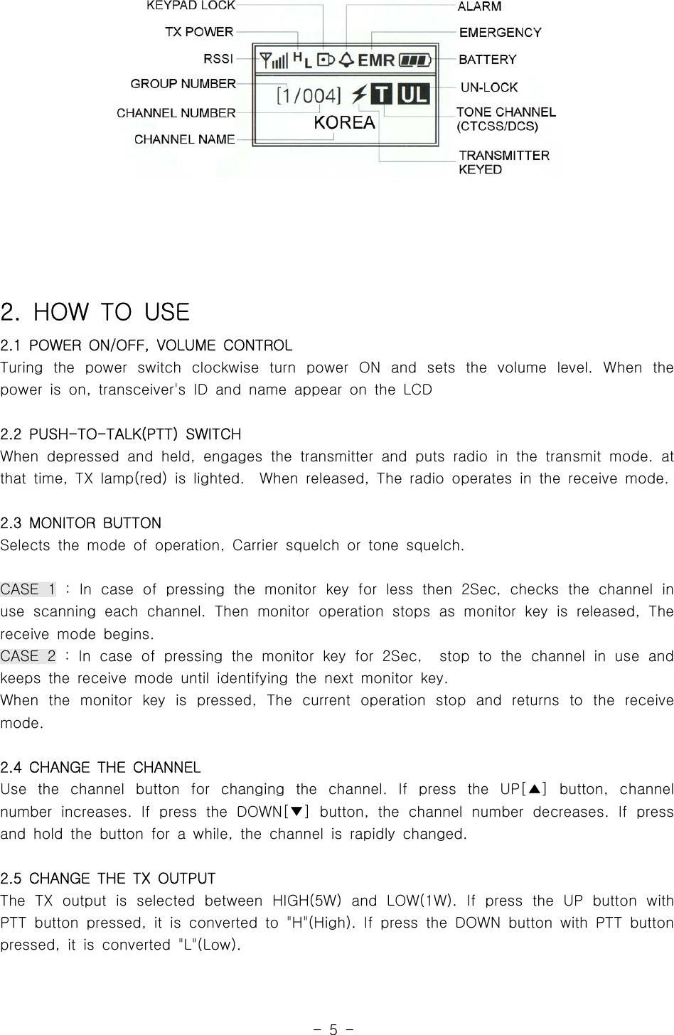 -5-2. HOW TO USE2.1 POWER ON/OFF, VOLUME CONTROLTuring the power switch clockwise turn power ON and sets the volume level. When thepower is on, transceiver&apos;s ID and name appear on the LCD2.2 PUSH-TO-TALK(PTT) SWITCHWhen depressed and held, engages the transmitter and puts radio in the transmit mode. atthat time, TX lamp(red) is lighted. When released, The radio operates in the receive mode.2.3 MONITOR BUTTONSelects the mode of operation, Carrier squelch or tone squelch.CASE 1 : In case of pressing the monitor key for less then 2Sec, checks the channel inuse scanning each channel. Then monitor operation stops as monitor key is released, Thereceivemodebegins.CASE 2 : In case of pressing the monitor key for 2Sec, stop to the channel in useandkeeps the receive mode until identifying the next monitor key.When the monitor key is pressed, The current operation stop and returns to the receivemode.2.4 CHANGE THE CHANNELUse the channel button for changing the channel. If press the UP[ ] button, channel▲number increases. If press the DOWN[ ] button, the channel number decreases. If press▼and hold the button for a while, the channel is rapidly changed.2.5 CHANGE THE TX OUTPUTThe TX output is selected between HIGH(5W) and LOW(1W). If press the UP button withPTT button pressed, it is converted to &quot;H&quot;(High). If press the DOWN button with PTT buttonpressed, it is converted &quot;L&quot;(Low).