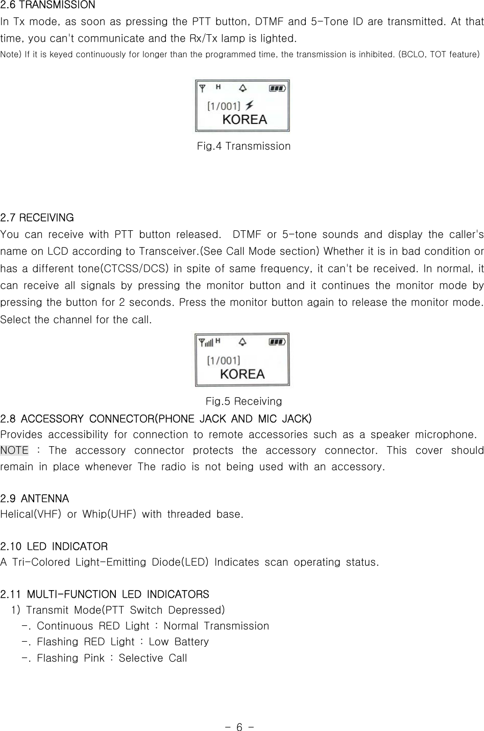 -6-2.6 TRANSMISSIONIn Tx mode, as soon as pressing the PTT button, DTMF and 5-Tone ID are transmitted. At thattime, you can&apos;t communicate and the Rx/Tx lamp is lighted.Note) If it is keyed continuously for longer than the programmed time, the transmission is inhibited. (BCLO, TOT feature)Fig.4 Transmission2.7 RECEIVINGYou can receive with PTT button released. DTMF or 5-tone sounds and display the caller&apos;sname on LCD according to Transceiver.(See Call Mode section) Whether it is in bad condition orhas a different tone(CTCSS/DCS) in spite of same frequency, it can&apos;t be received. In normal, itcan receive all signals by pressing the monitor button and it continues the monitor mode bypressing the button for 2 seconds. Press the monitor button again to release the monitor mode.Select the channel for the call.Fig.5 Receiving2.8 ACCESSORY CONNECTOR(PHONE JACK AND MIC JACK)Provides accessibility for connection to remote accessories such as a speaker microphone.NOTE : The accessory connector protects the accessory connector. This cover shouldremain in place whenever The radio is not being used with an accessory.2.9 ANTENNAHelical(VHF) or Whip(UHF) with threaded base.2.10 LED INDICATORA Tri-Colored Light-Emitting Diode(LED) Indicates scan operating status.2.11 MULTI-FUNCTION LED INDICATORS1) Transmit Mode(PTT Switch Depressed)-. Continuous RED Light : Normal Transmission-. Flashing RED Light : Low Battery-. Flashing Pink : Selective Call