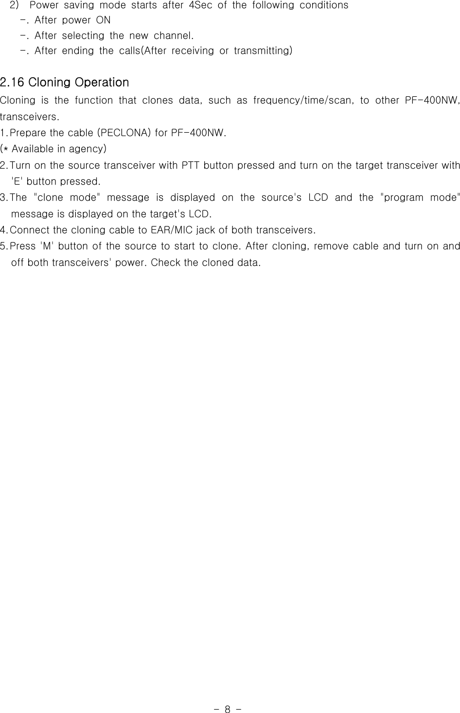 -8-2) Power saving mode starts after 4Sec of the following conditions-. After power ON-. After selecting the new channel.-. After ending the calls(After receiving or transmitting)2.16 Cloning OperationCloning is the function that clones data,suchasfrequency/time/scan,toother PF-400NW,transceivers.1.Prepare the cable (PECLONA) for PF-400NW.(* Available in agency)2.Turn on the source transceiver with PTT button pressed and turn on the target transceiver with&apos;E&apos; button pressed.3.The &quot;clone mode&quot; message is displayed on the source&apos;s LCD and the &quot;program mode&quot;message is displayed on the target&apos;s LCD.4.Connect the cloning cable to EAR/MIC jack of both transceivers.5.Press &apos;M&apos; button of the source to start to clone. After cloning, remove cable and turn on andoff both transceivers&apos; power. Check the cloned data.