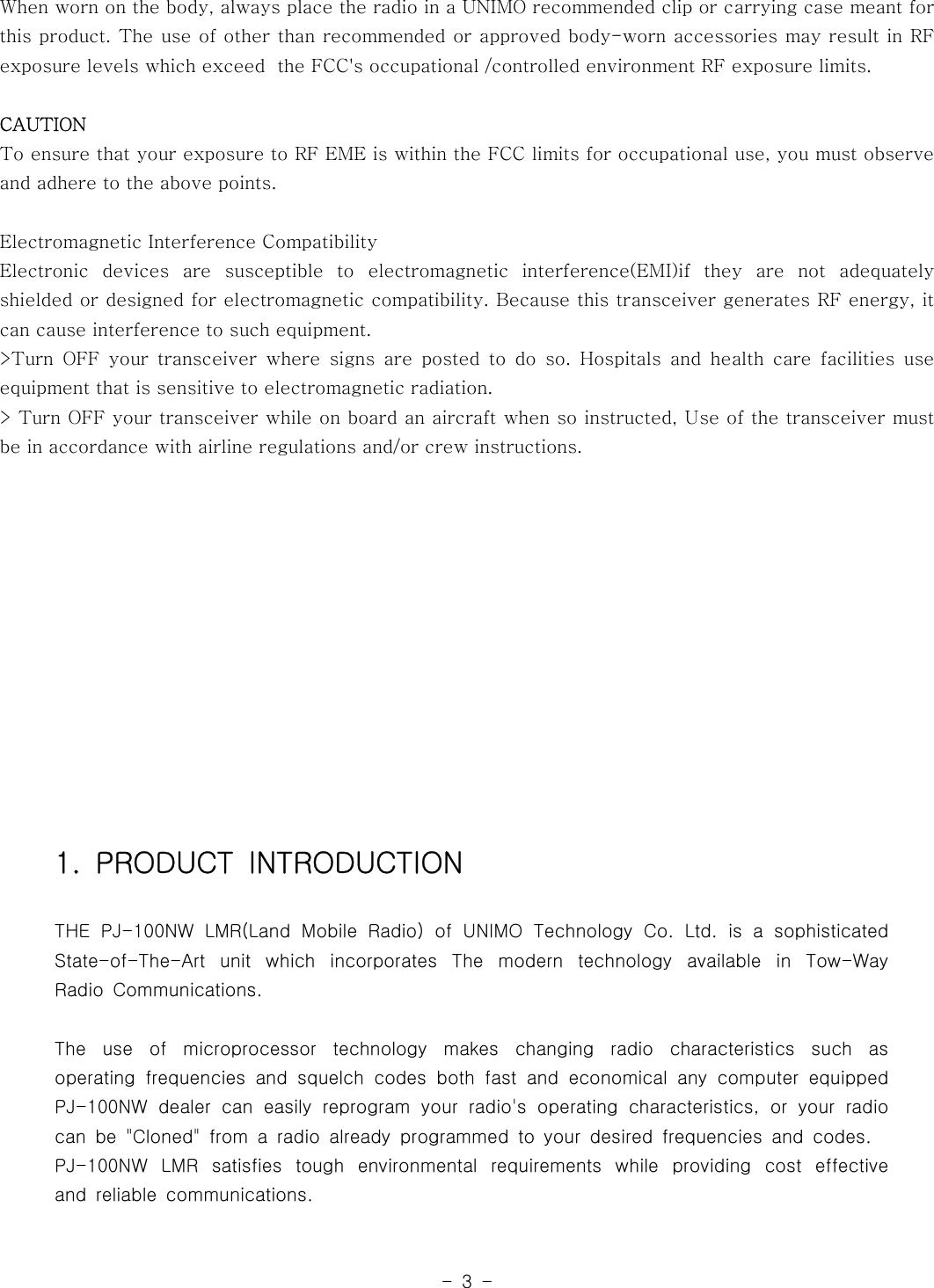 -3-When worn on the body, always place the radio in a UNIMO recommended clip or carrying case meant forthis product. The use of other than recommended or approved body-worn accessories may result in RFexposure levels which exceed the FCC&apos;s occupational /controlled environment RF exposure limits.CAUTIONTo ensure that your exposure to RF EME is within the FCC limits for occupationaluse,youmustobserveand adhere to the above points.Electromagnetic Interference CompatibilityElectronic devices are susceptible to electromagnetic interference(EMI)if they are not adequatelyshielded or designed for electromagnetic compatibility. Because this transceiver generates RF energy, itcan cause interference to such equipment.&gt;Turn OFF your transceiver where signs are posted to do so. Hospitals and health care facilities useequipment that is sensitive to electromagnetic radiation.&gt; Turn OFF your transceiver while on board an aircraft when so instructed, Use of the transceiver mustbe in accordance with airline regulations and/or crew instructions.1. PRODUCT INTRODUCTIONTHE PJ-100NW LMR(Land Mobile Radio) of UNIMO Technology Co. Ltd. is a sophisticatedState-of-The-Art unit which incorporates The modern technology available in Tow-WayRadio Communications.The use of microprocessor technology makes changing radio characteristics such asoperating frequencies and squelch codes both fast and economical any computer equippedPJ-100NW dealer can easily reprogram your radio&apos;s operating characteristics,oryourradiocan be &quot;Cloned&quot; from a radio already programmed to your desired frequencies and codes.PJ-100NW LMR satisfies tough environmental requirements while providing cost effectiveand reliable communications.