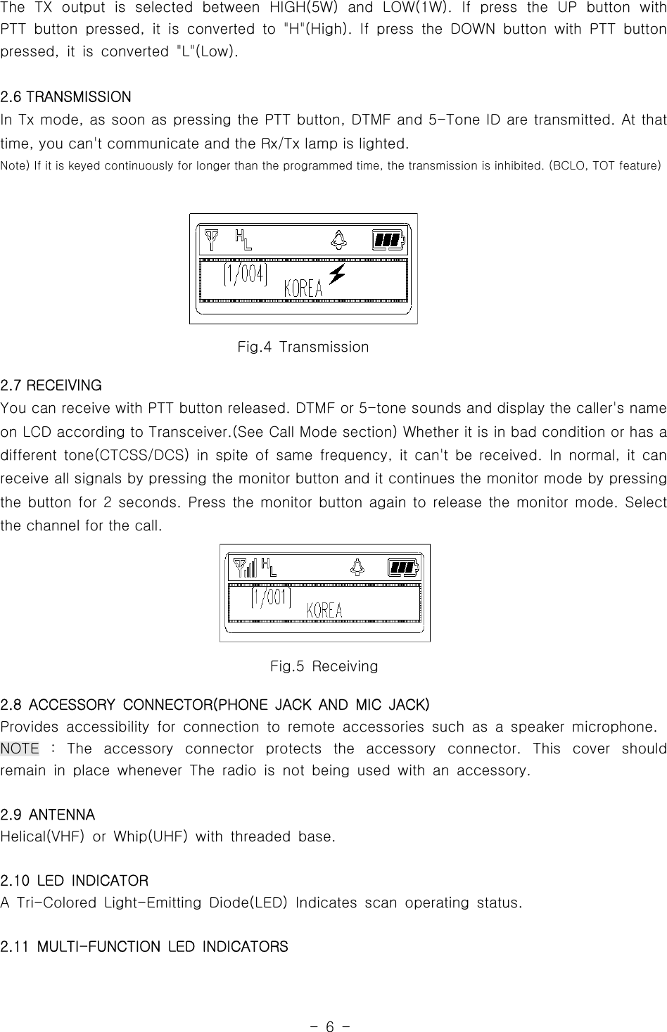 -6-Fig.5 ReceivingFig.4 TransmissionThe TX output is selected between HIGH(5W) and LOW(1W). If press the UP button withPTT button pressed, it is converted to &quot;H&quot;(High). If press the DOWN button with PTT buttonpressed, it is converted &quot;L&quot;(Low).2.6 TRANSMISSIONIn Tx mode, as soon as pressing the PTT button, DTMF and 5-Tone ID are transmitted. At thattime, you can&apos;t communicate and the Rx/Tx lamp is lighted.Note) If it is keyed continuously for longer than the programmed time, the transmission is inhibited. (BCLO, TOT feature)2.7 RECEIVINGYou can receive with PTT button released. DTMF or 5-tone sounds and display the caller&apos;s nameon LCD according to Transceiver.(See Call Mode section) Whether it is in bad condition or has adifferent tone(CTCSS/DCS) in spite of same frequency, it can&apos;t be received. In normal, it canreceive all signals by pressing the monitor button and it continues the monitor mode by pressingthe button for 2 seconds. Press the monitor button again to release the monitor mode. Selectthe channel for the call.2.8 ACCESSORY CONNECTOR(PHONE JACK AND MIC JACK)Provides accessibility for connection to remote accessories such as a speaker microphone.NOTE : The accessory connector protects the accessory connector. This cover shouldremain in place whenever The radio is not being used with an accessory.2.9 ANTENNAHelical(VHF) or Whip(UHF) with threaded base.2.10 LED INDICATORA Tri-Colored Light-Emitting Diode(LED) Indicates scan operating status.2.11 MULTI-FUNCTION LED INDICATORS