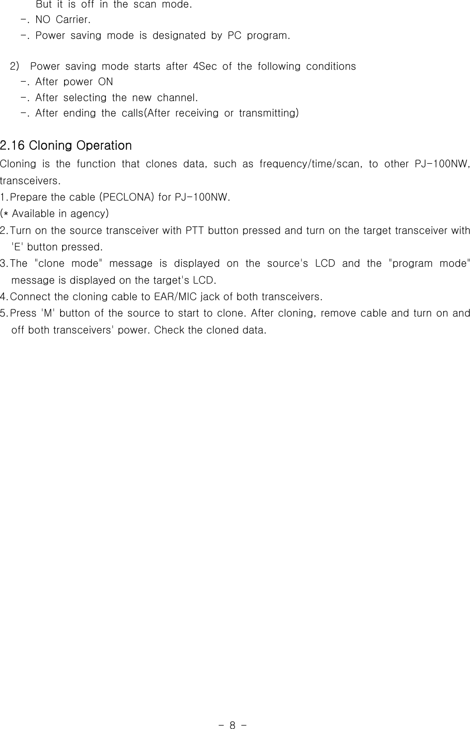-8-But it is off in the scan mode.-. NO Carrier.-. Power saving mode is designated by PC program.2) Power saving mode starts after 4Sec of the following conditions-. After power ON-. After selecting the new channel.-. After ending the calls(After receiving or transmitting)2.16 Cloning OperationCloning is the function that clones data,suchasfrequency/time/scan,toother PJ-100NW,transceivers.1.Prepare the cable (PECLONA) for PJ-100NW.(* Available in agency)2.Turn on the source transceiver with PTT button pressed and turn on the target transceiver with&apos;E&apos; button pressed.3.The &quot;clone mode&quot; message is displayed on the source&apos;s LCD and the &quot;program mode&quot;message is displayed on the target&apos;s LCD.4.Connect the cloning cable to EAR/MIC jack of both transceivers.5.Press &apos;M&apos; button of the source to start to clone. After cloning, remove cable and turn on andoff both transceivers&apos; power. Check the cloned data.