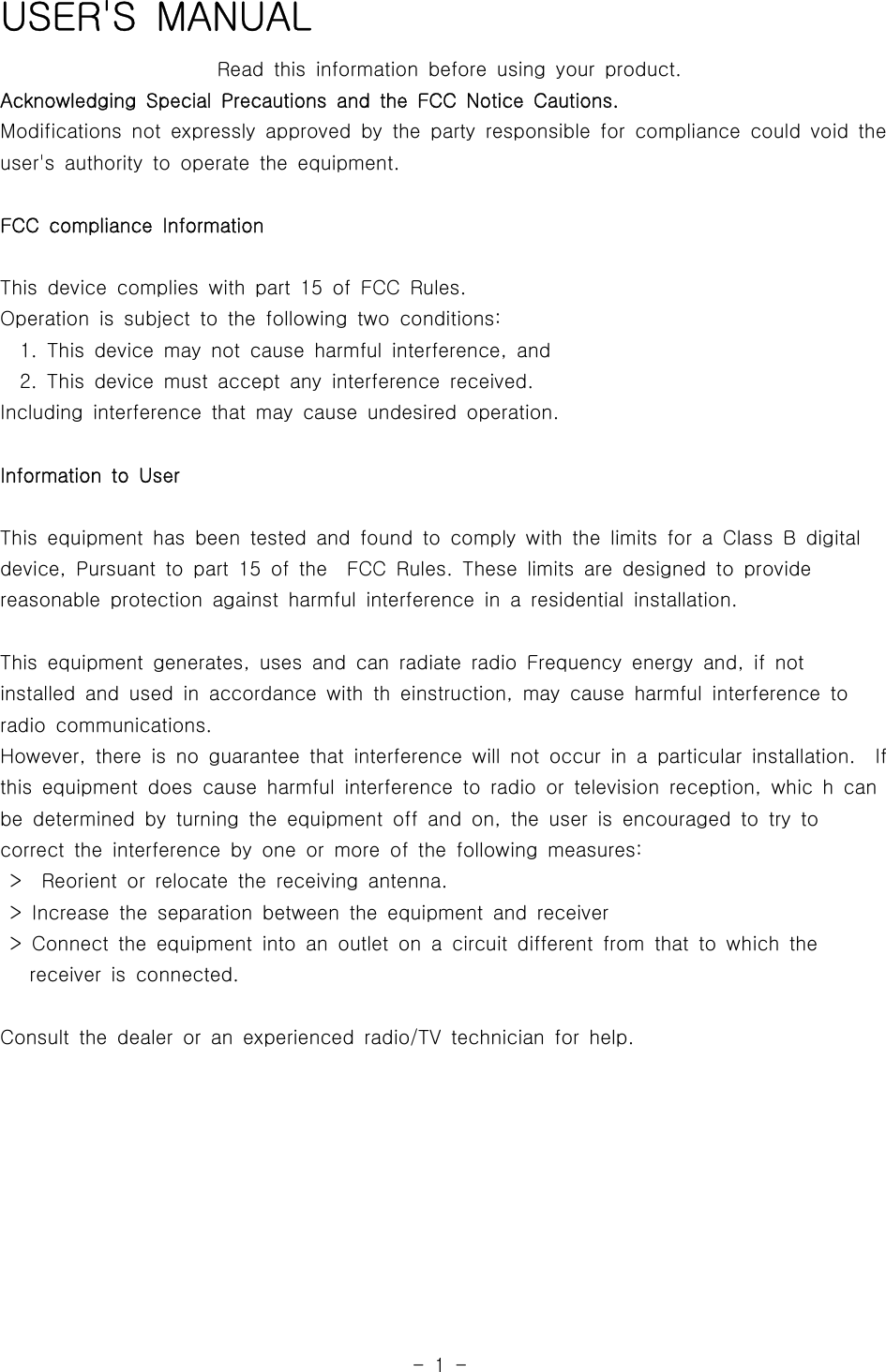 -1-USER&apos;S MANUALRead this information before using your product.Acknowledging Special Precautions and the FCC Notice Cautions.Modifications not expressly approved by the party responsible for compliance could void theuser&apos;s authority to operate the equipment.FCC compliance InformationThis device complies with part 15 of FCC Rules.Operation is subject to the following two conditions:1. This device may not cause harmful interference, and2. This device must accept any interference received.Including interference that may cause undesired operation.Information to UserThis equipment has been tested and found to comply with the limits for a Class B digitaldevice, Pursuant to part 15 of the FCC Rules.Theselimitsaredesignedtoprovidereasonable protection against harmful interference in a residential installation.This equipment generates, uses and can radiate radio Frequency energy and,ifnotinstalled and used in accordance with th einstruction, may cause harmful interference toradio communications.However, there is no guarantee that interference will not occur in a particular installation. Ifthis equipment does cause harmful interference to radio or television reception, whic h canbe determined by turning the equipmentoffandon,theuserisencouragedtotry tocorrect the interference by one or more of the following measures:&gt; Reorient or relocate the receiving antenna.&gt; Increase the separation between the equipment and receiver&gt; Connect the equipment into an outlet on a circuit different from that to which thereceiver is connected.Consult the dealer or an experienced radio/TV technician for help.