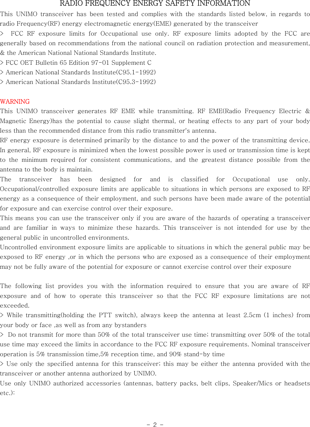 -2-RADIO FREQUENCY ENERGY SAFETY INFORMATIONThis UNIMO transceiver has been tested and complies with the standards listed below, in regards toradio Frequency(RF) energy electromagnetic energy(EME) generated by thetransceiver&gt; FCC RF exposure limits for Occupational use only. RF exposure limits adopted by the FCC aregenerally based on recommendations from the national council on radiation protection and measurement,&amp; the American National National Standards Institute.&gt; FCC OET Bulletin 65 Edition 97-01 Supplement C&gt; American National Standards Institute(C95.1-1992)&gt; American National Standards Institute(C95.3-1992)WARNINGThis UNIMO transceiver generates RF EME while transmitting. RF EME(Radio Frequency Electric &amp;Magnetic Energy)has the potential to cause slight thermal, or heating effects to any part of your bodyless than the recommended distance from this radio transmitter&apos;s antenna.RF energy exposure is determined primarily by the distance to and the power of the transmitting device.In general, RF exposure is minimized when the lowest possible power is used or transmission time is keptto the minimum required for consistent communications, and the greatest distancepossiblefromtheantenna to the body is maintain.The transceiver has been designed for and is classified for Occupational use only.Occupational/controlled exposure limits are applicable to situations in which persons are exposed to RFenergy as a consequence of their employment, and such persons have been madeawareofthepotentialfor exposure and can exercise control over their exposure.This means you can use the transceiver only if you are aware of the hazards of operating a transceiverand are familiar in ways to minimize these hazards. This transceiver is not intended for use by thegeneral public in uncontrolled environments.Uncontrolled environment exposure limits are applicable to situations in which the general public may beexposed to RF energy ,or in which the persons who are exposed as a consequence of their employmentmay not be fully aware of the potential for exposure or cannot exercise control over their exposureThe following list provides you with the information required to ensure that you are aware of RFexposure and of how to operate this transceiver so that the FCC RF exposure limitations are notexceeded.&gt; While transmitting(holding the PTT switch), always keep the antenna at least 2.5cm (1 inches) fromyour body or face ,as well as from any bystanders&gt; Do not transmit for more than 50% of the total transceiver use time; transmitting over 50% of the totalusetimemayexceedthelimitsinaccordancetotheFCCRFexposurerequirements. Nominal transceiveroperation is 5% transmission time,5% reception time, and 90% stand-by time&gt; Use only the specified antenna for this transceiver; this may be either the antenna provided with thetransceiver or another antenna authorized by UNIMO.Use only UNIMO authorized accessories (antennas, battery packs, belt clips, Speaker/Mics or headsetsetc.):