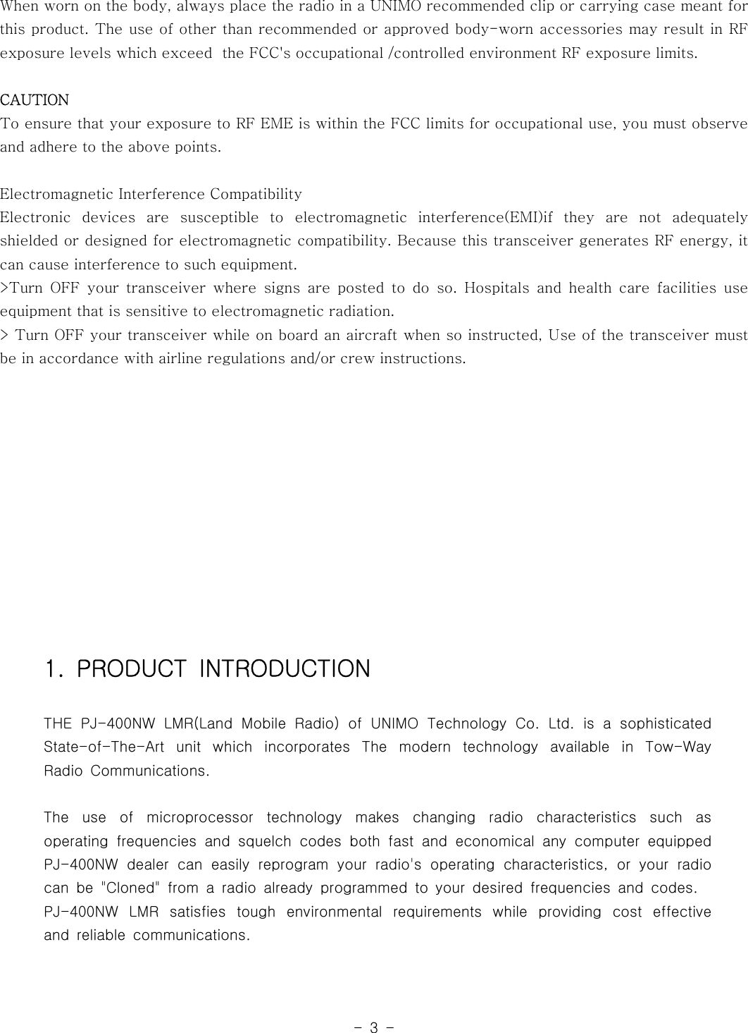 -3-When worn on the body, always place the radio in a UNIMO recommended clip or carrying case meant forthis product. The use of other than recommended or approved body-worn accessories may result in RFexposure levels which exceed the FCC&apos;s occupational /controlled environment RF exposure limits.CAUTIONTo ensure that your exposure to RF EME is within the FCC limits for occupationaluse,youmustobserveand adhere to the above points.Electromagnetic Interference CompatibilityElectronic devices are susceptible to electromagnetic interference(EMI)if they are not adequatelyshielded or designed for electromagnetic compatibility. Because this transceiver generates RF energy, itcan cause interference to such equipment.&gt;Turn OFF your transceiver where signs are posted to do so. Hospitals and health care facilities useequipment that is sensitive to electromagnetic radiation.&gt; Turn OFF your transceiver while on board an aircraft when so instructed, Use of the transceiver mustbe in accordance with airline regulations and/or crew instructions.1. PRODUCT INTRODUCTIONTHE PJ-400NW LMR(Land Mobile Radio) of UNIMO Technology Co. Ltd. is a sophisticatedState-of-The-Art unit which incorporates The modern technology available in Tow-WayRadio Communications.The use of microprocessor technology makes changing radio characteristics such asoperating frequencies and squelch codes both fast and economical any computer equippedPJ-400NW dealer can easily reprogram your radio&apos;s operating characteristics,oryourradiocan be &quot;Cloned&quot; from a radio already programmed to your desired frequencies and codes.PJ-400NW LMR satisfies tough environmental requirements while providing cost effectiveand reliable communications.