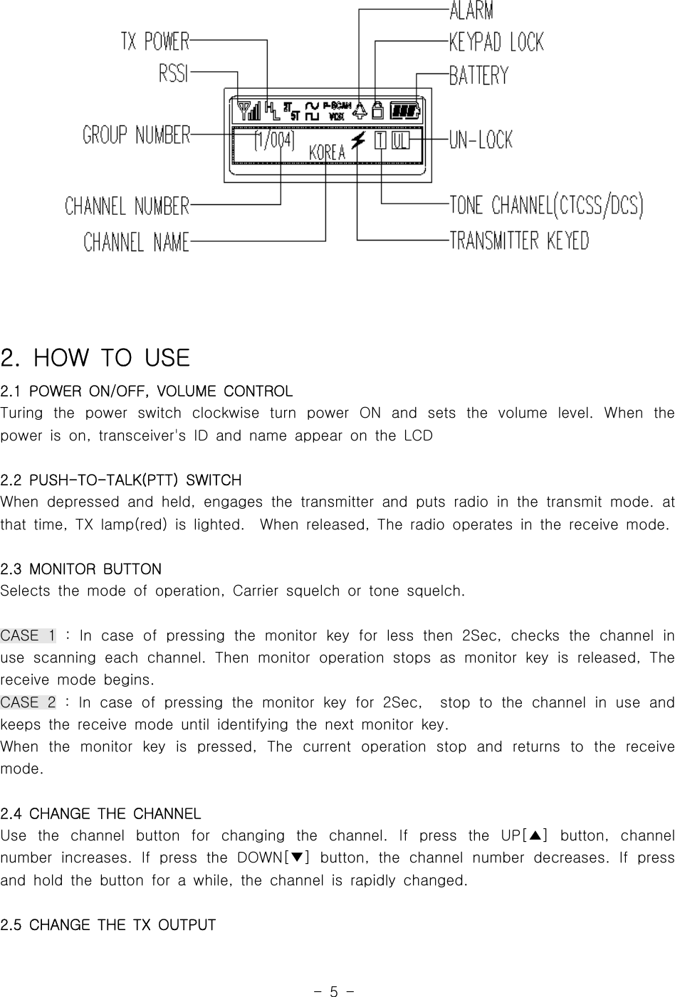 -5-2. HOW TO USE2.1 POWER ON/OFF, VOLUME CONTROLTuring the power switch clockwise turn power ON and sets the volume level. When thepower is on, transceiver&apos;s ID and name appear on the LCD2.2 PUSH-TO-TALK(PTT) SWITCHWhen depressed and held, engages the transmitter and puts radio in the transmit mode. atthat time, TX lamp(red) is lighted. When released, The radio operates in the receive mode.2.3 MONITOR BUTTONSelects the mode of operation, Carrier squelch or tone squelch.CASE 1 : In case of pressing the monitor key for less then 2Sec, checks the channel inuse scanning each channel. Then monitor operation stops as monitor key is released, Thereceivemodebegins.CASE 2 : In case of pressing the monitor key for 2Sec, stop to the channel in useandkeeps the receive mode until identifying the next monitor key.When the monitor key is pressed, The current operation stop and returns to the receivemode.2.4 CHANGE THE CHANNELUse the channel button for changing the channel. If press the UP[ ] button, channel▲number increases. If press the DOWN[ ] button, the channel number decreases. If press▼and hold the button for a while, the channel is rapidly changed.2.5 CHANGE THE TX OUTPUT