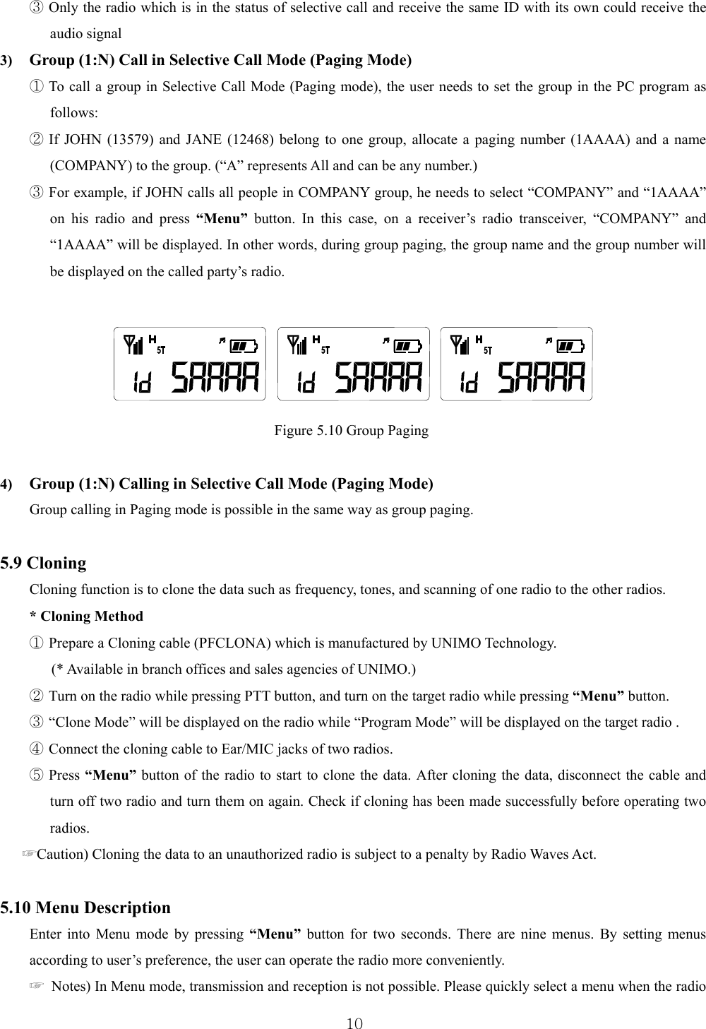  10③ Only the radio which is in the status of selective call and receive the same ID with its own could receive the audio signal   3)  Group (1:N) Call in Selective Call Mode (Paging Mode) ① To call a group in Selective Call Mode (Paging mode), the user needs to set the group in the PC program as follows:  ② If JOHN (13579) and JANE (12468) belong to one group, allocate a paging number (1AAAA) and a name (COMPANY) to the group. (“A” represents All and can be any number.) ③ For example, if JOHN calls all people in COMPANY group, he needs to select “COMPANY” and “1AAAA” on his radio and press “Menu” button. In this case, on a receiver’s radio transceiver, “COMPANY” and “1AAAA” will be displayed. In other words, during group paging, the group name and the group number will be displayed on the called party’s radio.                                                   Figure 5.10 Group Paging  4)  Group (1:N) Calling in Selective Call Mode (Paging Mode) Group calling in Paging mode is possible in the same way as group paging.      5.9 Cloning   Cloning function is to clone the data such as frequency, tones, and scanning of one radio to the other radios.   * Cloning Method ① Prepare a Cloning cable (PFCLONA) which is manufactured by UNIMO Technology.   (* Available in branch offices and sales agencies of UNIMO.) ② Turn on the radio while pressing PTT button, and turn on the target radio while pressing “Menu” button.   ③ “Clone Mode” will be displayed on the radio while “Program Mode” will be displayed on the target radio .   ④ Connect the cloning cable to Ear/MIC jacks of two radios.   ⑤ Press “Menu” button of the radio to start to clone the data. After cloning the data, disconnect the cable and turn off two radio and turn them on again. Check if cloning has been made successfully before operating two radios.  ☞Caution) Cloning the data to an unauthorized radio is subject to a penalty by Radio Waves Act.    5.10 Menu Description Enter into Menu mode by pressing “Menu” button for two seconds. There are nine menus. By setting menus according to user’s preference, the user can operate the radio more conveniently.   ☞  Notes) In Menu mode, transmission and reception is not possible. Please quickly select a menu when the radio   