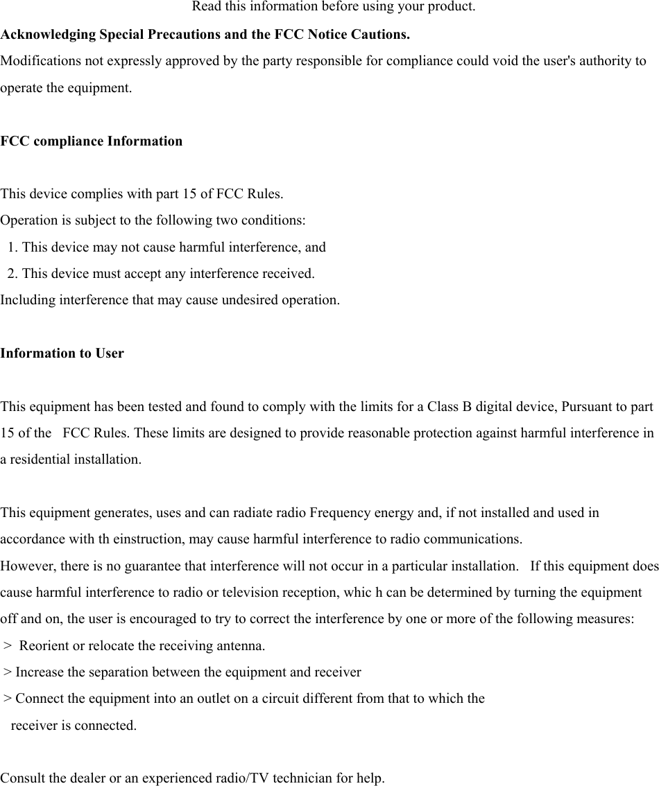  Read this information before using your product.   Acknowledging Special Precautions and the FCC Notice Cautions.  Modifications not expressly approved by the party responsible for compliance could void the user&apos;s authority to operate the equipment.    FCC compliance Information   This device complies with part 15 of FCC Rules.   Operation is subject to the following two conditions:     1. This device may not cause harmful interference, and     2. This device must accept any interference received.   Including interference that may cause undesired operation.    Information to User   This equipment has been tested and found to comply with the limits for a Class B digital device, Pursuant to part 15 of the   FCC Rules. These limits are designed to provide reasonable protection against harmful interference in a residential installation.    This equipment generates, uses and can radiate radio Frequency energy and, if not installed and used in accordance with th einstruction, may cause harmful interference to radio communications.   However, there is no guarantee that interference will not occur in a particular installation.   If this equipment does cause harmful interference to radio or television reception, whic h can be determined by turning the equipment off and on, the user is encouraged to try to correct the interference by one or more of the following measures:    &gt;  Reorient or relocate the receiving antenna.    &gt; Increase the separation between the equipment and receiver    &gt; Connect the equipment into an outlet on a circuit different from that to which the        receiver is connected.    Consult the dealer or an experienced radio/TV technician for help.        