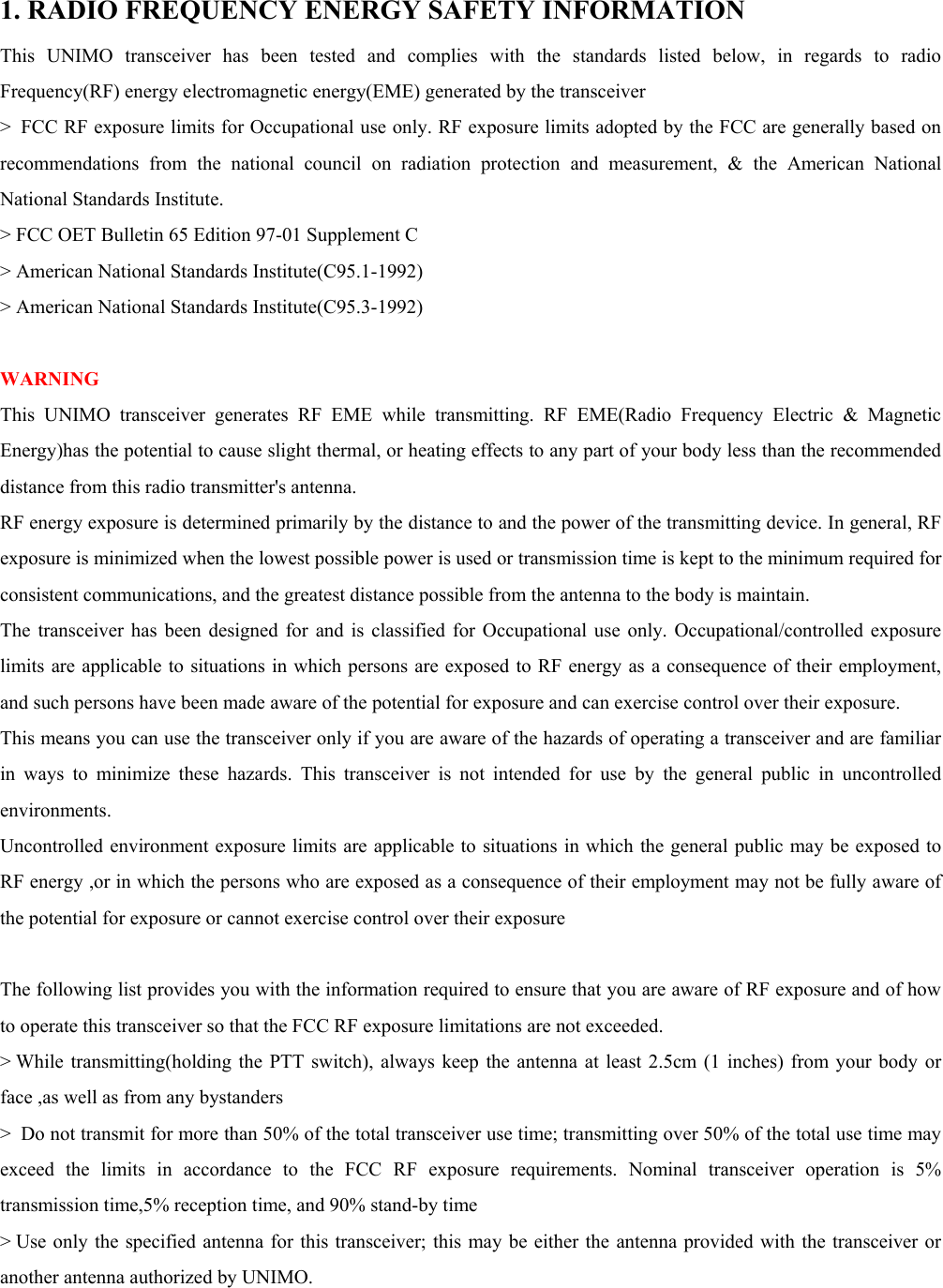  1. RADIO FREQUENCY ENERGY SAFETY INFORMATION  This UNIMO transceiver has been tested and complies with the standards listed below, in regards to radio Frequency(RF) energy electromagnetic energy(EME) generated by the transceiver   &gt;  FCC RF exposure limits for Occupational use only. RF exposure limits adopted by the FCC are generally based on recommendations from the national council on radiation protection and measurement, &amp; the American National National Standards Institute.   &gt; FCC OET Bulletin 65 Edition 97-01 Supplement C   &gt; American National Standards Institute(C95.1-1992)   &gt; American National Standards Institute(C95.3-1992)    WARNING  This UNIMO transceiver generates RF EME while transmitting. RF EME(Radio Frequency Electric &amp; Magnetic Energy)has the potential to cause slight thermal, or heating effects to any part of your body less than the recommended distance from this radio transmitter&apos;s antenna.   RF energy exposure is determined primarily by the distance to and the power of the transmitting device. In general, RF exposure is minimized when the lowest possible power is used or transmission time is kept to the minimum required for consistent communications, and the greatest distance possible from the antenna to the body is maintain.   The transceiver has been designed for and is classified for Occupational use only. Occupational/controlled exposure limits are applicable to situations in which persons are exposed to RF energy as a consequence of their employment, and such persons have been made aware of the potential for exposure and can exercise control over their exposure.   This means you can use the transceiver only if you are aware of the hazards of operating a transceiver and are familiar in ways to minimize these hazards. This transceiver is not intended for use by the general public in uncontrolled environments.  Uncontrolled environment exposure limits are applicable to situations in which the general public may be exposed to RF energy ,or in which the persons who are exposed as a consequence of their employment may not be fully aware of the potential for exposure or cannot exercise control over their exposure    The following list provides you with the information required to ensure that you are aware of RF exposure and of how to operate this transceiver so that the FCC RF exposure limitations are not exceeded.   &gt; While transmitting(holding the PTT switch), always keep the antenna at least 2.5cm (1 inches) from your body or face ,as well as from any bystanders   &gt;  Do not transmit for more than 50% of the total transceiver use time; transmitting over 50% of the total use time may exceed the limits in accordance to the FCC RF exposure requirements. Nominal transceiver operation is 5% transmission time,5% reception time, and 90% stand-by time   &gt; Use only the specified antenna for this transceiver; this may be either the antenna provided with the transceiver or another antenna authorized by UNIMO.   