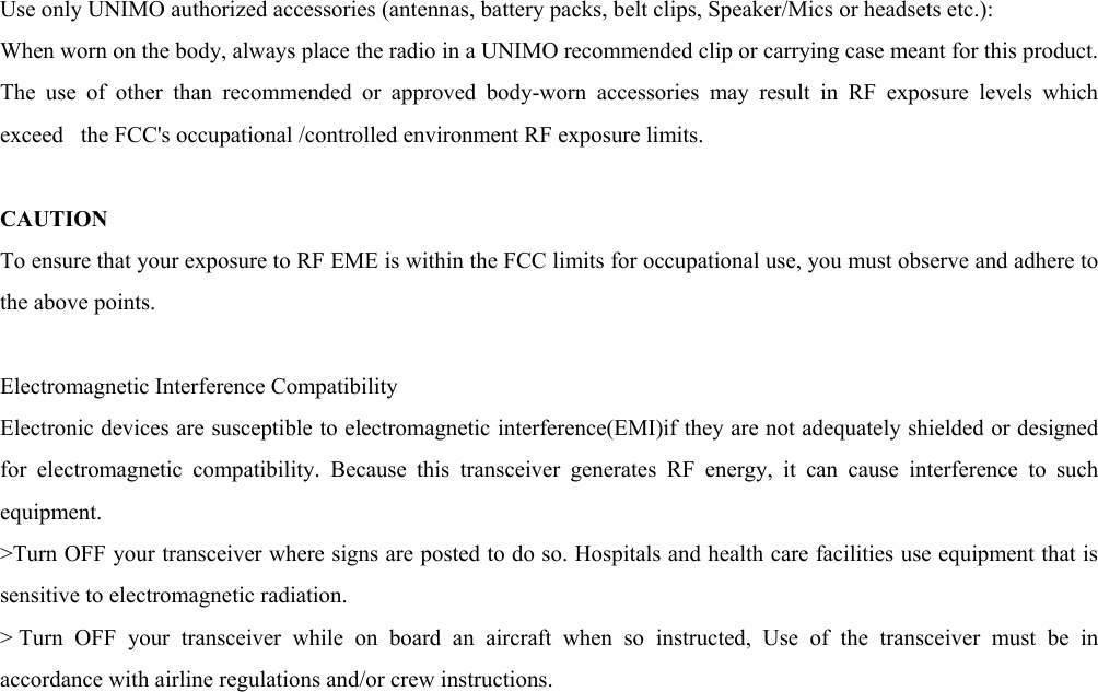 Use only UNIMO authorized accessories (antennas, battery packs, belt clips, Speaker/Mics or headsets etc.):   When worn on the body, always place the radio in a UNIMO recommended clip or carrying case meant for this product. The use of other than recommended or approved body-worn accessories may result in RF exposure levels which exceed   the FCC&apos;s occupational /controlled environment RF exposure limits.    CAUTION  To ensure that your exposure to RF EME is within the FCC limits for occupational use, you must observe and adhere to the above points.    Electromagnetic Interference Compatibility   Electronic devices are susceptible to electromagnetic interference(EMI)if they are not adequately shielded or designed for electromagnetic compatibility. Because this transceiver generates RF energy, it can cause interference to such equipment.  &gt;Turn OFF your transceiver where signs are posted to do so. Hospitals and health care facilities use equipment that is sensitive to electromagnetic radiation.   &gt; Turn OFF your transceiver while on board an aircraft when so instructed, Use of the transceiver must be in accordance with airline regulations and/or crew instructions.   