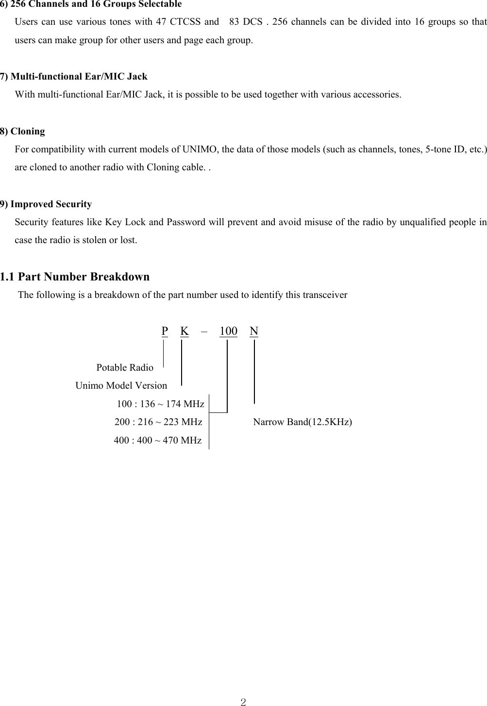  26) 256 Channels and 16 Groups Selectable   Users can use various tones with 47 CTCSS and    83 DCS . 256 channels can be divided into 16 groups so that users can make group for other users and page each group.    7) Multi-functional Ear/MIC Jack With multi-functional Ear/MIC Jack, it is possible to be used together with various accessories.  8) Cloning For compatibility with current models of UNIMO, the data of those models (such as channels, tones, 5-tone ID, etc.) are cloned to another radio with Cloning cable. .    9) Improved Security   Security features like Key Lock and Password will prevent and avoid misuse of the radio by unqualified people in case the radio is stolen or lost.    1.1 Part Number Breakdown The following is a breakdown of the part number used to identify this transceiver  P  K  –  100  N                             Potable Radio Unimo Model Version                     100 : 136 ~ 174 MHz                                  200 : 216 ~ 223 MHz          Narrow Band(12.5KHz)  400 : 400 ~ 470 MHz                                                   