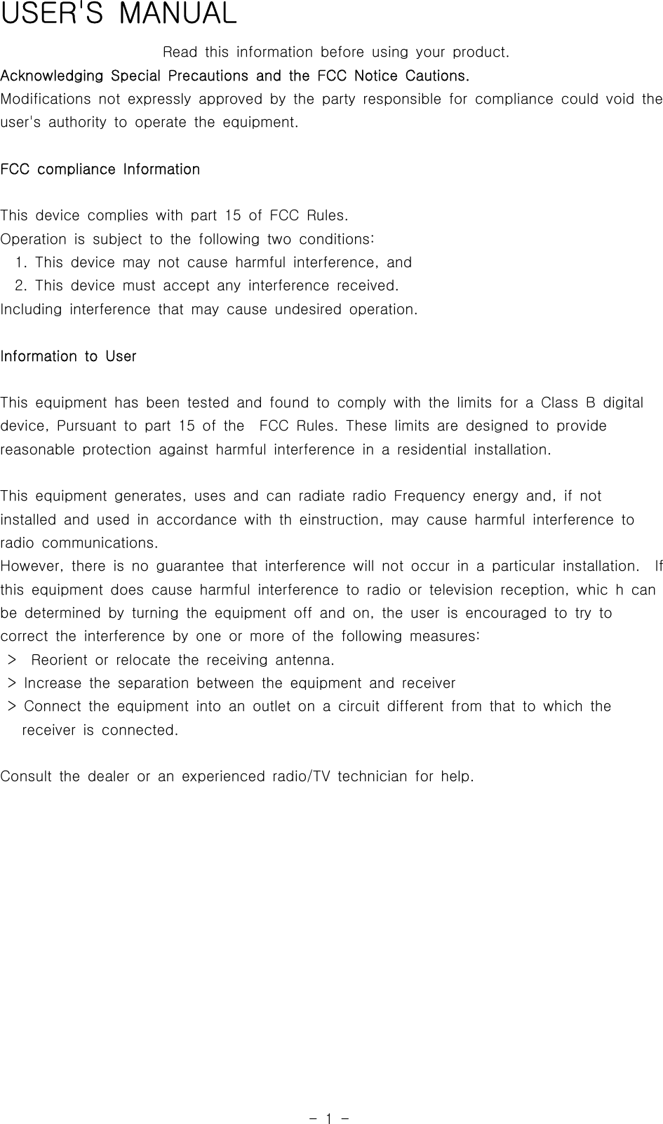 -1-USER&apos;S MANUALRead this information before using your product.Acknowledging Special Precautions and the FCC Notice Cautions.Modifications not expressly approved by the party responsible for compliancecouldvoidtheuser&apos;s authority to operate the equipment.FCC compliance InformationThis device complies with part 15 of FCC Rules.Operation is subject to the following two conditions:1. This device may not cause harmful interference, and2. This device must accept any interference received.Including interference that may cause undesired operation.Information to UserThis equipment has been tested and found to comply with the limits for a ClassBdigitaldevice, Pursuant to part 15 of the FCC Rules. These limits are designed to providereasonable protection against harmful interference in a residential installation.This equipment generates, uses and can radiate radio Frequency energy and,ifnotinstalled and used in accordance with th einstruction, may cause harmful interference toradio communications.However, there is no guarantee that interference will not occur in a particular installation. Ifthis equipment does cause harmful interference to radio or television reception, whic h canbe determined by turning the equipment off and on, the user is encouraged to try tocorrect the interference by one or more of the following measures:&gt; Reorient or relocate the receiving antenna.&gt; Increase the separation between the equipment and receiver&gt; Connect the equipment into an outlet on a circuit different from that to which thereceiver is connected.Consult the dealer or an experienced radio/TV technician for help.