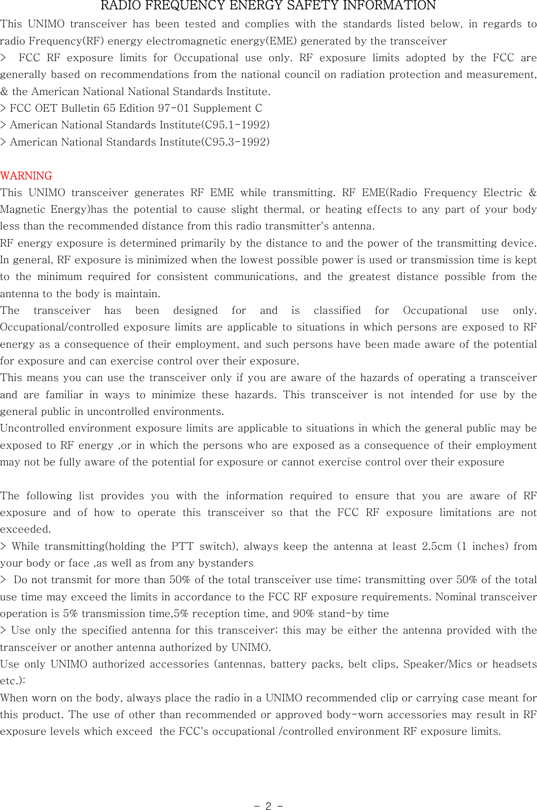 -2-RADIO FREQUENCY ENERGY SAFETY INFORMATIONThis UNIMO transceiver has been tested and complies with the standards listed below, in regards toradio Frequency(RF) energy electromagnetic energy(EME) generated by thetransceiver&gt; FCC RF exposure limits for Occupational use only. RF exposure limits adopted by the FCC aregenerally based on recommendations from the national council on radiationprotectionandmeasurement,&amp; the American National National Standards Institute.&gt; FCC OET Bulletin 65 Edition 97-01 Supplement C&gt; American National Standards Institute(C95.1-1992)&gt; American National Standards Institute(C95.3-1992)WARNINGThis UNIMO transceiver generates RF EME while transmitting. RF EME(Radio Frequency Electric &amp;Magnetic Energy)has the potential to cause slight thermal, or heating effects to any part of your bodyless than the recommended distance from this radio transmitter&apos;s antenna.RF energy exposure is determined primarily by the distance to and the power of the transmitting device.In general, RF exposure is minimized when the lowest possible power is used or transmission time is keptto the minimum required for consistent communications, and the greatest distancepossiblefromtheantenna to the body is maintain.The transceiver has been designed for and is classified for Occupational use only.Occupational/controlled exposure limits are applicable to situations in which persons are exposed to RFenergy as a consequence of their employment, and such persons have been madeawareofthepotentialfor exposure and can exercise control over their exposure.This means you can use the transceiver only if you are aware of the hazards of operating a transceiverand are familiar in ways to minimize these hazards. This transceiver is not intended for use by thegeneral public in uncontrolled environments.Uncontrolled environment exposure limits are applicable to situations in which the general public may beexposed to RF energy ,or in which the persons who are exposed as a consequence of their employmentmay not be fully aware of the potential for exposure or cannot exercise control over their exposureThe following list provides you with the information required to ensure that you are aware of RFexposure and of how to operate this transceiver so that the FCC RF exposure limitations are notexceeded.&gt; While transmitting(holding the PTT switch), always keep the antenna at least 2.5cm (1 inches) fromyour body or face ,as well as from any bystanders&gt; Do not transmit for more than 50% of the total transceiver use time; transmitting over 50% of the totaluse time may exceed the limits in accordance to the FCC RF exposure requirements. Nominal transceiveroperation is 5% transmission time,5% reception time, and 90% stand-by time&gt; Use only the specified antenna for this transceiver; this may be either the antenna provided with thetransceiver or another antenna authorized by UNIMO.Use only UNIMO authorized accessories (antennas, battery packs, belt clips, Speaker/Mics or headsetsetc.):When worn on the body, always place the radio in a UNIMO recommended clip or carrying case meant forthis product. The use of other than recommended or approved body-worn accessories may result in RFexposure levels which exceed the FCC&apos;s occupational /controlled environment RF exposure limits.