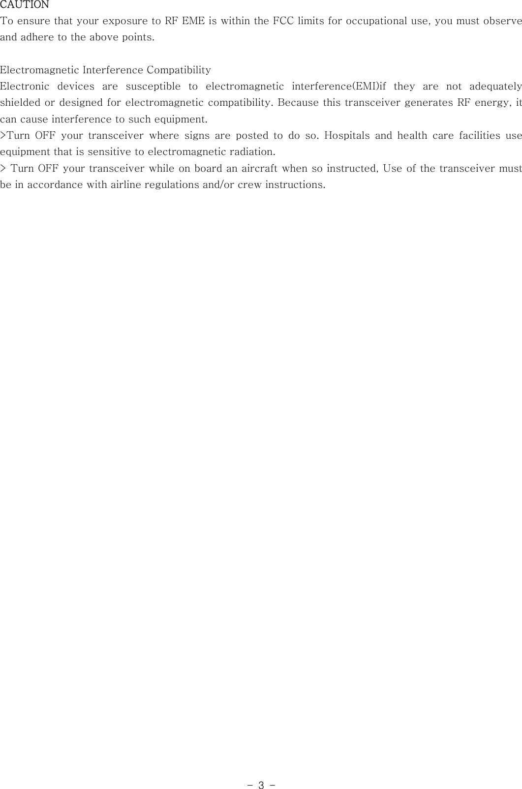 -3-CAUTIONTo ensure that your exposure to RF EME is within the FCC limits for occupationaluse,youmustobserveand adhere to the above points.Electromagnetic Interference CompatibilityElectronic devices are susceptible to electromagnetic interference(EMI)if they are not adequatelyshielded or designed for electromagnetic compatibility. Because this transceiver generates RF energy, itcan cause interference to such equipment.&gt;Turn OFF your transceiver where signs are posted to do so. Hospitals and health care facilities useequipment that is sensitive to electromagnetic radiation.&gt; Turn OFF your transceiver while on board an aircraft when so instructed, Use of the transceiver mustbe in accordance with airline regulations and/or crew instructions.
