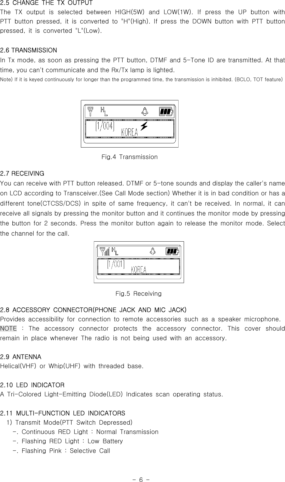 -6-2.5 CHANGE THE TX OUTPUTThe TX output is selected between HIGH(5W) and LOW(1W). If press the UP button withPTT button pressed, it is converted to &quot;H&quot;(High). If press the DOWN button with PTT buttonpressed, it is converted &quot;L&quot;(Low).2.6 TRANSMISSIONIn Tx mode, as soon as pressing the PTT button, DTMF and 5-Tone ID are transmitted. At thattime, you can&apos;t communicate and the Rx/Tx lamp is lighted.Note) If it is keyed continuously for longer than the programmed time, the transmission is inhibited. (BCLO, TOT feature)2.7 RECEIVINGYou can receive with PTT button released. DTMF or 5-tone sounds and display the caller&apos;s nameon LCD according to Transceiver.(See Call Mode section) Whether it is in bad condition or has adifferent tone(CTCSS/DCS) in spite of same frequency, it can&apos;t be received. In normal, it canreceive all signals by pressing the monitor button and it continues the monitor mode by pressingthe button for 2 seconds. Press the monitor button again to release the monitor mode. Selectthe channel for the call.2.8 ACCESSORY CONNECTOR(PHONE JACK AND MIC JACK)Provides accessibility for connection to remote accessories such as a speaker microphone.NOTE : The accessory connector protects the accessory connector. This cover shouldremain in place whenever The radio is not being used with an accessory.2.9 ANTENNAHelical(VHF) or Whip(UHF) with threaded base.2.10 LED INDICATORA Tri-Colored Light-Emitting Diode(LED) Indicates scan operating status.2.11 MULTI-FUNCTION LED INDICATORS1) Transmit Mode(PTT Switch Depressed)-. Continuous RED Light : Normal Transmission-. Flashing RED Light : Low Battery-. Flashing Pink : Selective CallFig.5 ReceivingFig.4 Transmission