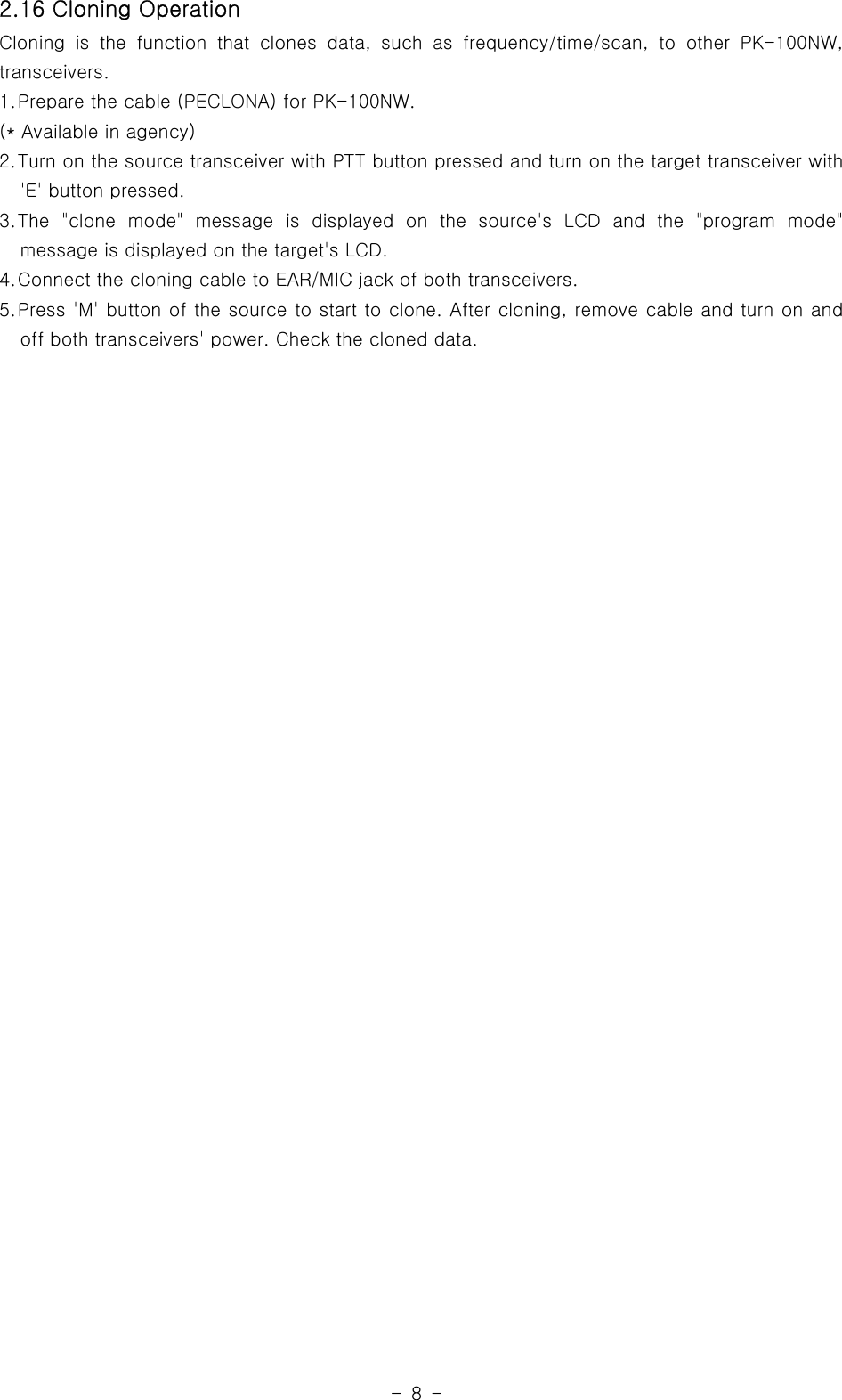 -8-2.16 Cloning OperationCloning is the function that clones data, such as frequency/time/scan, to other PK-100NW,transceivers.1.Prepare the cable (PECLONA) for PK-100NW.(* Available in agency)2.Turn on the source transceiver with PTT button pressed and turn on the target transceiver with&apos;E&apos; button pressed.3.The &quot;clone mode&quot; message is displayed on the source&apos;s LCD and the &quot;programmode&quot;message is displayed on the target&apos;s LCD.4.Connect the cloning cable to EAR/MIC jack of both transceivers.5.Press &apos;M&apos; button of the source to start to clone. After cloning, remove cable and turn on andoff both transceivers&apos; power. Check the cloned data.