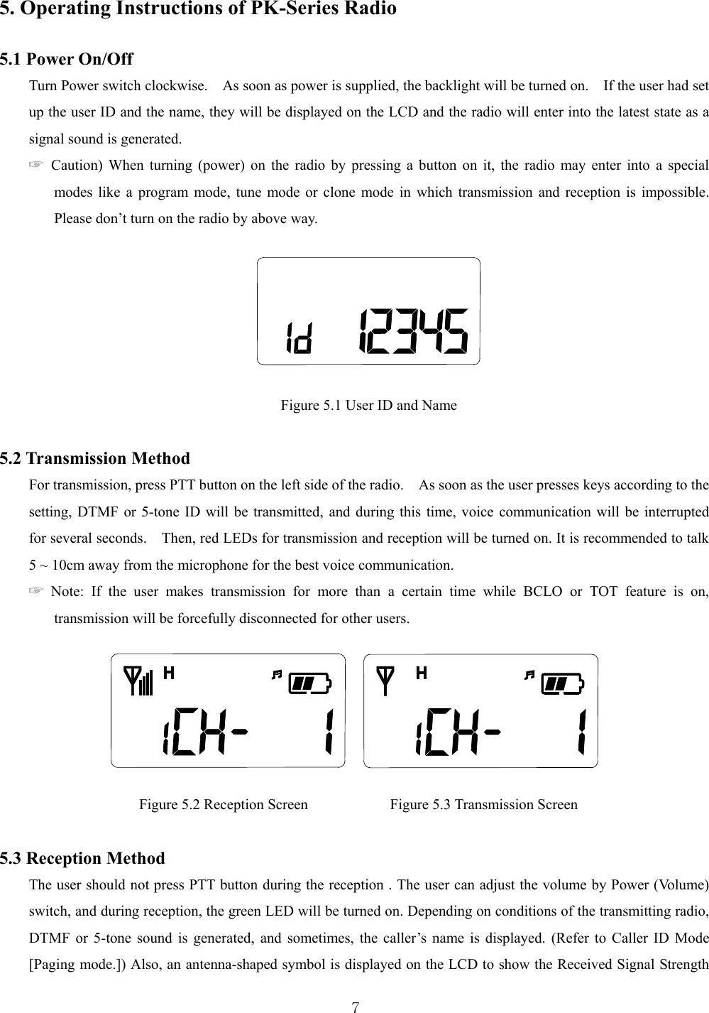  7 5. Operating Instructions of PK-Series Radio    5.1 Power On/Off Turn Power switch clockwise.    As soon as power is supplied, the backlight will be turned on.    If the user had set up the user ID and the name, they will be displayed on the LCD and the radio will enter into the latest state as a signal sound is generated.   ☞ Caution) When turning (power) on the radio by pressing a button on it, the radio may enter into a special modes like a program mode, tune mode or clone mode in which transmission and reception is impossible.   Please don’t turn on the radio by above way.    Figure 5.1 User ID and Name  5.2 Transmission Method For transmission, press PTT button on the left side of the radio.    As soon as the user presses keys according to the setting, DTMF or 5-tone ID will be transmitted, and during this time, voice communication will be interrupted   for several seconds.    Then, red LEDs for transmission and reception will be turned on. It is recommended to talk 5 ~ 10cm away from the microphone for the best voice communication.     ☞ Note: If the user makes transmission for more than a certain time while BCLO or TOT feature is on, transmission will be forcefully disconnected for other users.          Figure 5.2 Reception Screen           Figure 5.3 Transmission Screen  5.3 Reception Method The user should not press PTT button during the reception . The user can adjust the volume by Power (Volume) switch, and during reception, the green LED will be turned on. Depending on conditions of the transmitting radio, DTMF or 5-tone sound is generated, and sometimes, the caller’s name is displayed. (Refer to Caller ID Mode [Paging mode.]) Also, an antenna-shaped symbol is displayed on the LCD to show the Received Signal Strength 