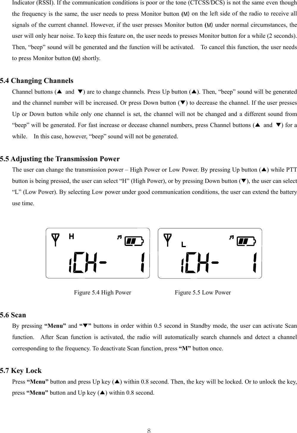  8Indicator (RSSI). If the communication conditions is poor or the tone (CTCSS/DCS) is not the same even though the frequency is the same, the user needs to press Monitor button (M) on the left side of the radio to receive all signals of the current channel. However, if the user presses Monitor button (M) under normal circumstances, the user will only hear noise. To keep this feature on, the user needs to presses Monitor button for a while (2 seconds). Then, “beep” sound will be generated and the function will be activated.    To cancel this function, the user needs to press Monitor button (M) shortly.    5.4 Changing Channels Channel buttons (▲ and ▼) are to change channels. Press Up button (▲). Then, “beep” sound will be generated and the channel number will be increased. Or press Down button (▼) to decrease the channel. If the user presses Up or Down button while only one channel is set, the channel will not be changed and a different sound from “beep” will be generated. For fast increase or decease channel numbers, press Channel buttons (▲ and ▼) for a while.    In this case, however, “beep” sound will not be generated.    5.5 Adjusting the Transmission Power The user can change the transmission power – High Power or Low Power. By pressing Up button (▲) while PTT button is being pressed, the user can select “H” (High Power), or by pressing Down button (▼), the user can select “L” (Low Power). By selecting Low power under good communication conditions, the user can extend the battery use time.           Figure 5.4 High Power              Figure 5.5 Low Power  5.6 Scan By pressing “Menu”  and “▼” buttons in order within 0.5 second in Standby mode, the user can activate Scan function.  After Scan function is activated, the radio will automatically search channels and detect a channel corresponding to the frequency. To deactivate Scan function, press “M” button once.    5.7 Key Lock Press “Menu” button and press Up key (▲) within 0.8 second. Then, the key will be locked. Or to unlock the key, press “Menu” button and Up key (▲) within 0.8 second.  