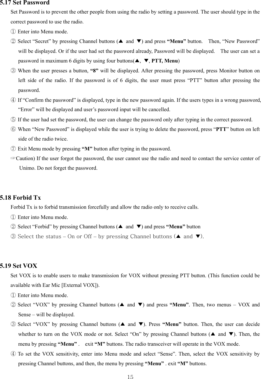  155.17 Set Password Set Password is to prevent the other people from using the radio by setting a password. The user should type in the correct password to use the radio.   ① Enter into Menu mode. ② Select “Secret” by pressing Channel buttons (▲ and ▼) and press “Menu” button.    Then, “New Password” will be displayed. Or if the user had set the password already, Password will be displayed.    The user can set a password in maximum 6 digits by using four buttons(▲,  ▼, PTT, Menu) ③ When the user presses a button, “8” will be displayed. After pressing the password, press Monitor button on left side of the radio. If the password is of 6 digits, the user must press “PTT” button after pressing the password.  ④ If “Confirm the password” is displayed, type in the new password again. If the users types in a wrong password, “Error” will be displayed and user’s password input will be cancelled.   ⑤ If the user had set the password, the user can change the password only after typing in the correct password.   ⑥ When “New Password” is displayed while the user is trying to delete the password, press “PTT” button on left side of the radio twice.   ⑦ Exit Menu mode by pressing “M” button after typing in the password. ☞Caution) If the user forgot the password, the user cannot use the radio and need to contact the service center of Unimo. Do not forget the password.     5.18 Forbid Tx Forbid Tx is to forbid transmission forcefully and allow the radio only to receive calls.   ① Enter into Menu mode. ② Select “Forbid” by pressing Channel buttons (▲ and ▼) and press “Menu” button ③ Select the status – On or Off – by pressing Channel buttons (▲  and  ▼).     5.19 Set VOX   Set VOX is to enable users to make transmission for VOX without pressing PTT button. (This function could be available with Ear Mic [External VOX]). ① Enter into Menu mode. ② Select “VOX” by pressing Channel buttons (▲ and ▼) and press “Menu”. Then, two menus – VOX and Sense – will be displayed. ③ Select “VOX” by pressing Channel buttons (▲ and ▼). Press “Menu” button. Then, the user can decide whether to turn on the VOX mode or not. Select “On” by pressing Channel buttons (▲ and ▼). Then, the menu by pressing “Menu” .  exit “M” buttons. The radio transceiver will operate in the VOX mode.   ④ To set the VOX sensitivity, enter into Menu mode and select “Sense”. Then, select the VOX sensitivity by pressing Channel buttons, and then, the menu by pressing “Menu” . exit “M” buttons.  