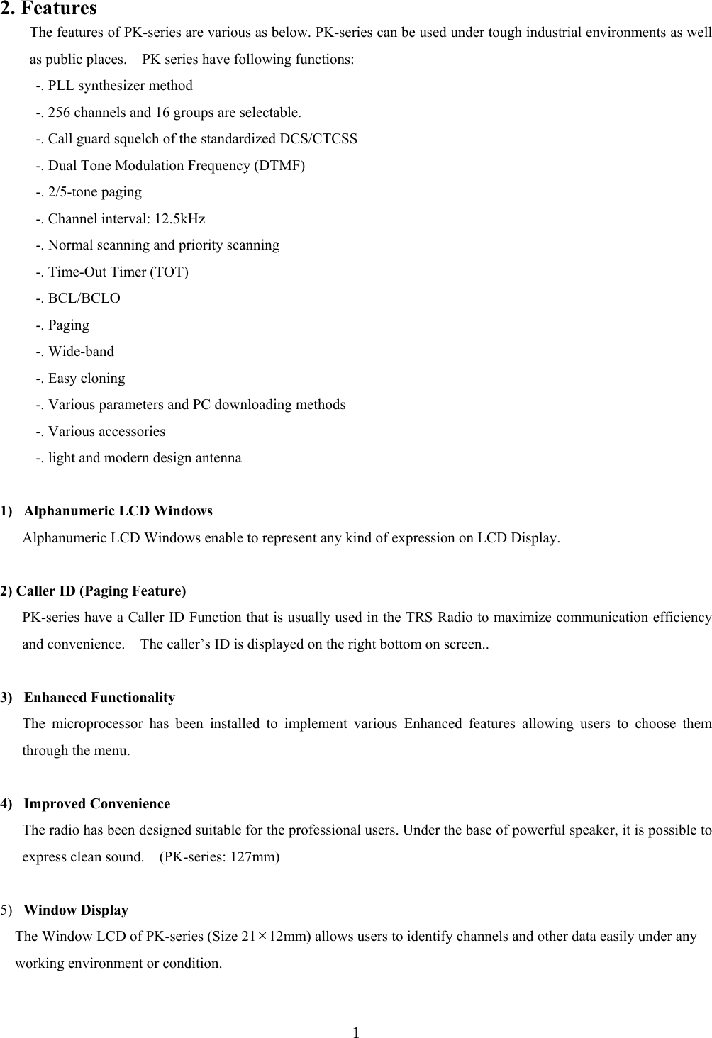  12. Features   The features of PK-series are various as below. PK-series can be used under tough industrial environments as well as public places.    PK series have following functions:   -. PLL synthesizer method -. 256 channels and 16 groups are selectable.   -. Call guard squelch of the standardized DCS/CTCSS   -. Dual Tone Modulation Frequency (DTMF) -. 2/5-tone paging -. Channel interval: 12.5kHz   -. Normal scanning and priority scanning   -. Time-Out Timer (TOT)   -. BCL/BCLO   -. Paging   -. Wide-band -. Easy cloning   -. Various parameters and PC downloading methods   -. Various accessories -. light and modern design antenna    1)   Alphanumeric LCD Windows Alphanumeric LCD Windows enable to represent any kind of expression on LCD Display.    2) Caller ID (Paging Feature) PK-series have a Caller ID Function that is usually used in the TRS Radio to maximize communication efficiency and convenience.    The caller’s ID is displayed on the right bottom on screen..    3)   Enhanced Functionality   The microprocessor has been installed to implement various Enhanced features allowing users to choose them through the menu.    4)   Improved Convenience   The radio has been designed suitable for the professional users. Under the base of powerful speaker, it is possible to express clean sound.    (PK-series: 127mm)  5)  Window Display  The Window LCD of PK-series (Size 21×12mm) allows users to identify channels and other data easily under any   working environment or condition.    