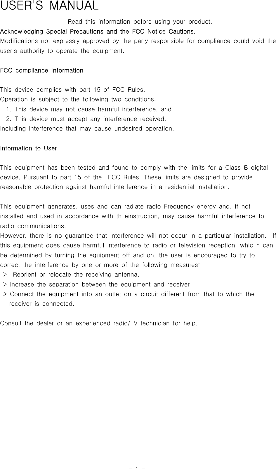 -1-USER&apos;S MANUALRead this information before using your product.Acknowledging Special Precautions and the FCC Notice Cautions.Modifications not expressly approved by the party responsible for compliancecouldvoidtheuser&apos;s authority to operate the equipment.FCC compliance InformationThis device complies with part 15 of FCC Rules.Operation is subject to the following two conditions:1. This device may not cause harmful interference, and2. This device must accept any interference received.Including interference that may cause undesired operation.Information to UserThis equipment has been tested and found to comply with the limits for a ClassBdigitaldevice, Pursuant to part 15 of the FCC Rules. These limits are designed to providereasonable protection against harmful interference in a residential installation.This equipment generates, uses and can radiate radio Frequency energy and,ifnotinstalled and used in accordance with th einstruction, may cause harmful interference toradio communications.However, there is no guarantee that interference will not occur in a particular installation. Ifthis equipment does cause harmful interference to radio or television reception, whic h canbe determined by turning the equipment off and on, the user is encouraged to try tocorrect the interference by one or more of the following measures:&gt; Reorient or relocate the receiving antenna.&gt; Increase the separation between the equipment and receiver&gt; Connect the equipment into an outlet on a circuit different from that to which thereceiver is connected.Consult the dealer or an experienced radio/TV technician for help.