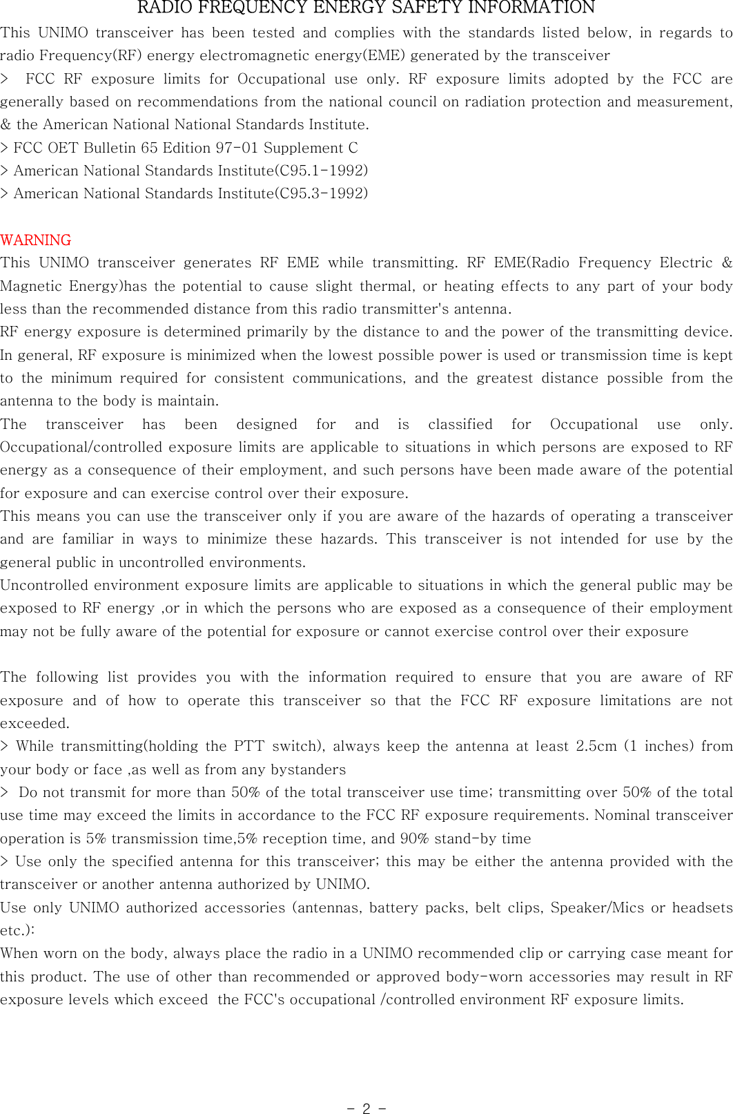 -2-RADIO FREQUENCY ENERGY SAFETY INFORMATIONThis UNIMO transceiver has been tested and complies with the standards listed below, in regards toradio Frequency(RF) energy electromagnetic energy(EME) generated by thetransceiver&gt; FCC RF exposure limits for Occupational use only. RF exposure limits adopted by the FCC aregenerally based on recommendations from the national council on radiationprotectionandmeasurement,&amp; the American National National Standards Institute.&gt; FCC OET Bulletin 65 Edition 97-01 Supplement C&gt; American National Standards Institute(C95.1-1992)&gt; American National Standards Institute(C95.3-1992)WARNINGThis UNIMO transceiver generates RF EME while transmitting. RF EME(Radio Frequency Electric &amp;Magnetic Energy)has the potential to cause slight thermal, or heating effects to any part of your bodyless than the recommended distance from this radio transmitter&apos;s antenna.RF energy exposure is determined primarily by the distance to and the power of the transmitting device.In general, RF exposure is minimized when the lowest possible power is used or transmission time is keptto the minimum required for consistent communications, and the greatest distancepossiblefromtheantenna to the body is maintain.The transceiver has been designed for and is classified for Occupational use only.Occupational/controlled exposure limits are applicable to situations in which persons are exposed to RFenergy as a consequence of their employment, and such persons have been madeawareofthepotentialfor exposure and can exercise control over their exposure.This means you can use the transceiver only if you are aware of the hazards of operating a transceiverand are familiar in ways to minimize these hazards. This transceiver is not intended for use by thegeneral public in uncontrolled environments.Uncontrolled environment exposure limits are applicable to situations in which the general public may beexposed to RF energy ,or in which the persons who are exposed as a consequence of their employmentmay not be fully aware of the potential for exposure or cannot exercise control over their exposureThe following list provides you with the information required to ensure that you are aware of RFexposure and of how to operate this transceiver so that the FCC RF exposure limitations are notexceeded.&gt; While transmitting(holding the PTT switch), always keep the antenna at least 2.5cm (1 inches) fromyour body or face ,as well as from any bystanders&gt; Do not transmit for more than 50% of the total transceiver use time; transmitting over 50% of the totaluse time may exceed the limits in accordance to the FCC RF exposure requirements. Nominal transceiveroperation is 5% transmission time,5% reception time, and 90% stand-by time&gt; Use only the specified antenna for this transceiver; this may be either the antenna provided with thetransceiver or another antenna authorized by UNIMO.Use only UNIMO authorized accessories (antennas, battery packs, belt clips, Speaker/Mics or headsetsetc.):When worn on the body, always place the radio in a UNIMO recommended clip or carrying case meant forthis product. The use of other than recommended or approved body-worn accessories may result in RFexposure levels which exceed the FCC&apos;s occupational /controlled environment RF exposure limits.