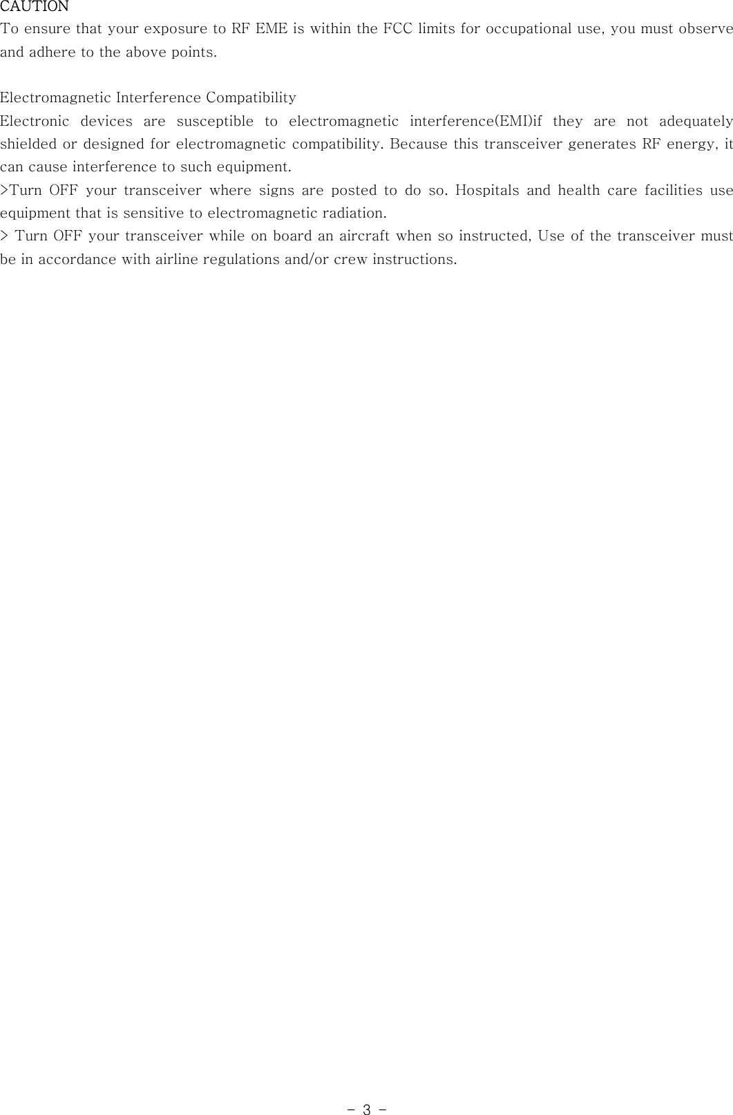 -3-CAUTIONTo ensure that your exposure to RF EME is within the FCC limits for occupationaluse,youmustobserveand adhere to the above points.Electromagnetic Interference CompatibilityElectronic devices are susceptible to electromagnetic interference(EMI)if they are not adequatelyshielded or designed for electromagnetic compatibility. Because this transceiver generates RF energy, itcan cause interference to such equipment.&gt;Turn OFF your transceiver where signs are posted to do so. Hospitals and health care facilities useequipment that is sensitive to electromagnetic radiation.&gt; Turn OFF your transceiver while on board an aircraft when so instructed, Use of the transceiver mustbe in accordance with airline regulations and/or crew instructions.